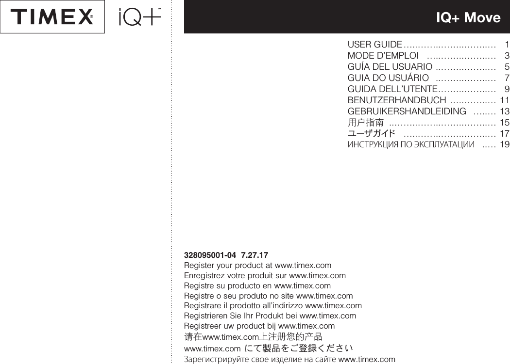 IQ+ Move328095001-04  7.27.17Register your product at www.timex.comEnregistrez votre produit sur www.timex.comRegistre su producto en www.timex.comRegistre o seu produto no site www.timex.com Registrare il prodotto all’indirizzo www.timex.com Registrieren Sie Ihr Produkt bei www.timex.com Registreer uw product bij www.timex.com请在www.timex.com上注册您的产品www.timex.com にて製品をご登録くださいЗарегистрируйте свое изделие на сайте www.timex.comUSER GUIDE…..……..……..……..… 1 MODE D’EMPLOI …..……..……..… 3 GUÍA DEL USUARIO ..……..……..… 5 GUIA DO USUÁRIO ..……..……..… 7 GUIDA DELL’UTENTE.……..……..… 9 BENUTZERHANDBUCH …..……..… 11 GEBRUIKERSHANDLEIDING …..… 13 用户指南 ..……..……..……..……..… 15 ユ ー ザ ガ イド …..……..……..……..… 17 ИНСТРУКЦИЯ ПО ЭКСПЛУАТАЦИИ ..… 19 