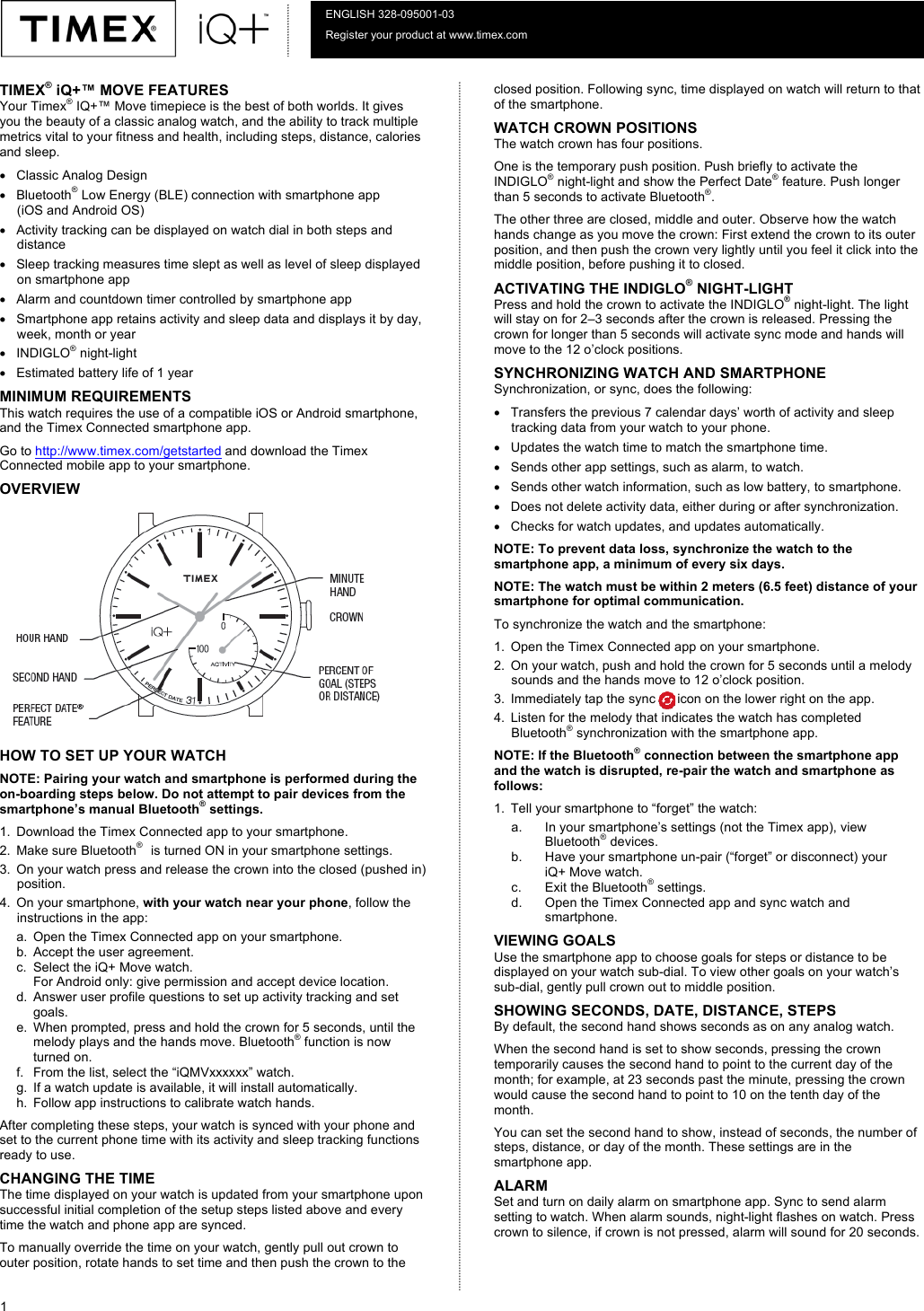  1  ENGLISH 328-095001-03 Register your product at www.timex.com 10-01-16  TIMEX® iQ+™ MOVE FEATURES Your Timex® IQ+™ Move timepiece is the best of both worlds. It gives you the beauty of a classic analog watch, and the ability to track multiple metrics vital to your fitness and health, including steps, distance, calories and sleep.  • Classic Analog Design  • Bluetooth® Low Energy (BLE) connection with smartphone app  (iOS and Android OS) • Activity tracking can be displayed on watch dial in both steps and distance  • Sleep tracking measures time slept as well as level of sleep displayed on smartphone app • Alarm and countdown timer controlled by smartphone app •  Smartphone app retains activity and sleep data and displays it by day, week, month or year  • INDIGLO® night-light  • Estimated battery life of 1 year MINIMUM REQUIREMENTS This watch requires the use of a compatible iOS or Android smartphone, and the Timex Connected smartphone app. Go to http://www.timex.com/getstarted and download the Timex Connected mobile app to your smartphone. OVERVIEW HOW TO SET UP YOUR WATCH NOTE: Pairing your watch and smartphone is performed during the on-boarding steps below. Do not attempt to pair devices from the smartphone’s manual Bluetooth® settings. 1. Download the Timex Connected app to your smartphone. 2. Make sure Bluetooth®   is turned ON in your smartphone settings. 3. On your watch press and release the crown into the closed (pushed in) position.  4. On your smartphone, with your watch near your phone, follow the instructions in the app:  a. Open the Timex Connected app on your smartphone. b. Accept the user agreement. c. Select the iQ+ Move watch. For Android only: give permission and accept device location. d. Answer user profile questions to set up activity tracking and set goals. e. When prompted, press and hold the crown for 5 seconds, until the melody plays and the hands move. Bluetooth® function is now turned on. f. From the list, select the “iQMVxxxxxx” watch. g. If a watch update is available, it will install automatically.  h. Follow app instructions to calibrate watch hands. After completing these steps, your watch is synced with your phone and set to the current phone time with its activity and sleep tracking functions ready to use. CHANGING THE TIME  The time displayed on your watch is updated from your smartphone upon successful initial completion of the setup steps listed above and every time the watch and phone app are synced. To manually override the time on your watch, gently pull out crown to outer position, rotate hands to set time and then push the crown to the closed position. Following sync, time displayed on watch will return to that of the smartphone.  WATCH CROWN POSITIONS  The watch crown has four positions.  One is the temporary push position. Push briefly to activate the INDIGLO® night-light and show the Perfect Date® feature. Push longer than 5 seconds to activate Bluetooth®.  The other three are closed, middle and outer. Observe how the watch hands change as you move the crown: First extend the crown to its outer position, and then push the crown very lightly until you feel it click into the middle position, before pushing it to closed. ACTIVATING THE INDIGLO® NIGHT-LIGHT Press and hold the crown to activate the INDIGLO® night-light. The light will stay on for 2–3 seconds after the crown is released. Pressing the crown for longer than 5 seconds will activate sync mode and hands will move to the 12 o’clock positions. SYNCHRONIZING WATCH AND SMARTPHONE  Synchronization, or sync, does the following: • Transfers the previous 7 calendar days’ worth of activity and sleep tracking data from your watch to your phone. • Updates the watch time to match the smartphone time. • Sends other app settings, such as alarm, to watch. • Sends other watch information, such as low battery, to smartphone. • Does not delete activity data, either during or after synchronization.  • Checks for watch updates, and updates automatically. NOTE: To prevent data loss, synchronize the watch to the smartphone app, a minimum of every six days. NOTE: The watch must be within 2 meters (6.5 feet) distance of your smartphone for optimal communication.  To synchronize the watch and the smartphone: 1. Open the Timex Connected app on your smartphone.  2. On your watch, push and hold the crown for 5 seconds until a melody sounds and the hands move to 12 o’clock position.  3. Immediately tap the sync      icon on the lower right on the app. 4. Listen for the melody that indicates the watch has completed Bluetooth® synchronization with the smartphone app.  NOTE: If the Bluetooth® connection between the smartphone app and the watch is disrupted, re-pair the watch and smartphone as follows: 1. Tell your smartphone to “forget” the watch:  a. In your smartphone’s settings (not the Timex app), view Bluetooth® devices.  b. Have your smartphone un-pair (“forget” or disconnect) your  iQ+ Move watch. c. Exit the Bluetooth® settings.  d. Open the Timex Connected app and sync watch and smartphone. VIEWING GOALS Use the smartphone app to choose goals for steps or distance to be displayed on your watch sub-dial. To view other goals on your watch’s sub-dial, gently pull crown out to middle position. SHOWING SECONDS, DATE, DISTANCE, STEPS By default, the second hand shows seconds as on any analog watch. When the second hand is set to show seconds, pressing the crown temporarily causes the second hand to point to the current day of the month; for example, at 23 seconds past the minute, pressing the crown would cause the second hand to point to 10 on the tenth day of the month.  You can set the second hand to show, instead of seconds, the number of steps, distance, or day of the month. These settings are in the smartphone app. ALARM Set and turn on daily alarm on smartphone app. Sync to send alarm setting to watch. When alarm sounds, night-light flashes on watch. Press crown to silence, if crown is not pressed, alarm will sound for 20 seconds.   