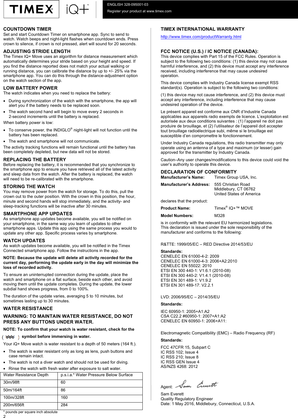   2  ENGLISH 328-095001-03 Register your product at www.timex.com 10-01-16 COUNTDOWN TIMER Set and start Countdown Timer on smartphone app. Sync to send to watch. Watch beeps and night-light flashes when countdown ends. Press crown to silence, if crown is not pressed, alert will sound for 20 seconds. ADJUSTING STRIDE LENGTH  The Timex IQ+ Move uses an algorithm for distance measurement which automatically determines your stride based on your height and speed. If you find the distance reported does not match your actual walking or running distance, you can calibrate the distance by up to +/- 25% via the smartphone app. You can do this through the distance-adjustment option on the watch section of the app.  LOW BATTERY POWER The watch indicates when you need to replace the battery: • During synchronization of the watch with the smartphone, the app will alert you if the battery needs to be replaced soon.  • The watch second hand will begin to move every 2 seconds in  2-second increments until the battery is replaced.  When battery power is low: • To conserve power, the INDIGLO® night-light will not function until the battery has been replaced. • The watch and smartphone will not communicate. The activity tracking functions will remain functional until the battery has been completely depleted, but new data will not be stored.  REPLACING THE BATTERY  Before replacing the battery, it is recommended that you synchronize to the smartphone app to ensure you have retrieved all of the latest activity and sleep data from the watch. After the battery is replaced, the watch will need to be re-calibrated with the smartphone. STORING THE WATCH You may remove power from the watch for storage. To do this, pull the crown out to the outer position. With the crown in this position, the hour, minute and second hands will stop immediately, and the activity- and sleep-tracking functions will be inactive after 30 minutes.  SMARTPHONE APP UPDATES As smartphone app updates become available, you will be notified on your smartphone, in the same way you learn of updates to other smartphone apps. Update this app using the same process you would to update any other app. Specific process varies by smartphone. WATCH UPDATES As watch updates become available, you will be notified in the Timex Connected smartphone app. Follow the instructions in the app. NOTE: Because the update will delete all activity recorded for the current day, performing the update early in the day will minimize the loss of recorded activity.  To ensure an uninterrupted connection during the update, place the watch and smartphone on a flat surface, beside each other, and avoid moving them until the update completes. During the update, the lower subdial hand shows progress, from 0 to 100%.  The duration of the update varies, averaging 5 to 10 minutes, but sometimes lasting up to 30 minutes.  WATER RESISTANCE WARNING: TO MAINTAIN WATER RESISTANCE, DO NOT PRESS ANY BUTTONS UNDER WATER. NOTE: To confirm that your watch is water resistant, check for the                  symbol before immersing in water.  Your iQ+ Move watch is water resistant to a depth of 50 meters (164 ft.).  • The watch is water resistant only as long as lens, push buttons and case remain intact.  • The watch is not a diver watch and should not be used for diving.  • Rinse the watch with fresh water after exposure to salt water.  Water Resistance Depth p.s.i.a.* Water Pressure Below Surface 30m/98ft 60 50m/164ft 86 100m/328ft 160 200m/656ft 284 * pounds per square inch absolute  TIMEX INTERNATIONAL WARRANTY  http://www.timex.com/productWarranty.html  FCC NOTICE (U.S.) / IC NOTICE (CANADA): This device complies with Part 15 of the FCC Rules. Operation is subject to the following two conditions: (1) this device may not cause harmful interference, and (2) this device must accept any interference received, including interference that may cause undesired operation. This device complies with Industry Canada license exempt RSS standard(s). Operation is subject to the following two conditions: (1) this device may not cause interference, and (2) this device must accept any interference, including interference that may cause undesired operation of the device. Le présent appareil est conforme aux CNR d’Industrie Canada applicables aux appareils radio exempts de licence. L’exploitation est autorisée aux deux conditions suivantes : (1) l’appareil ne doit pas produire de brouillage, et (2) l’utilisateur de l’appareil doit accepter tout brouillage radioélectrique subi, même si le brouillage est susceptible d’en compromettre le fonctionnement. Under Industry Canada regulations, this radio transmitter may only operate using an antenna of a type and maximum (or lesser) gain approved for the transmitter by Industry Canada. Caution–Any user changes/modifications to this device could void the user’s authority to operate this device. DECLARATION OF CONFORMITY Manufacturer’s Name: Timex Group USA, Inc. Manufacturer’s Address: 555 Christian Road Middlebury, CT 06762 United States of America declares that the product: Product Name: Timex® IQ+™ MOVE Model Numbers: M328 is in conformity with the relevant EU harmonized legislations. This declaration is issued under the sole responsibility of the manufacturer and conforms to the following:  R&amp;TTE: 1999/05/EC – RED Directive 2014/53/EU Standards: CENELEC EN 61000-4-2: 2009 CENELEC EN 61000-4-3: 2006+A2:2010 CENELEC EN 55022: 2010 ETSI EN 300 440-1: V1.6.1 (2010-08) ETSI EN 300 440-2: V1.4.1 (2010-08) ETSI EN 301 489-1: V1.9.2 ETSI EN 301 489-17: V2.2.1  LVD: 2006/95/EC – 2014/35/EU Standards: IEC 60950-1: 2005+A1:A2 CSA C22.2 #60950-1: 2007+A1:A2 CENELEC EN 60950-1: 2006+A11:  Electromagnetic Compatibility (EMC) – Radio Frequency (RF) Standards: FCC 47CFR 15, Subpart C IC RSS 102; Issue 4 IC RSS 210; Issue 8 IC RSS GEN Issue 4 AS/NZS 4268: 2012  Agent:   Sam Everett Quality Regulatory Engineer Date: 1 May 2016, Middlebury, Connecticut, U.S.A.  