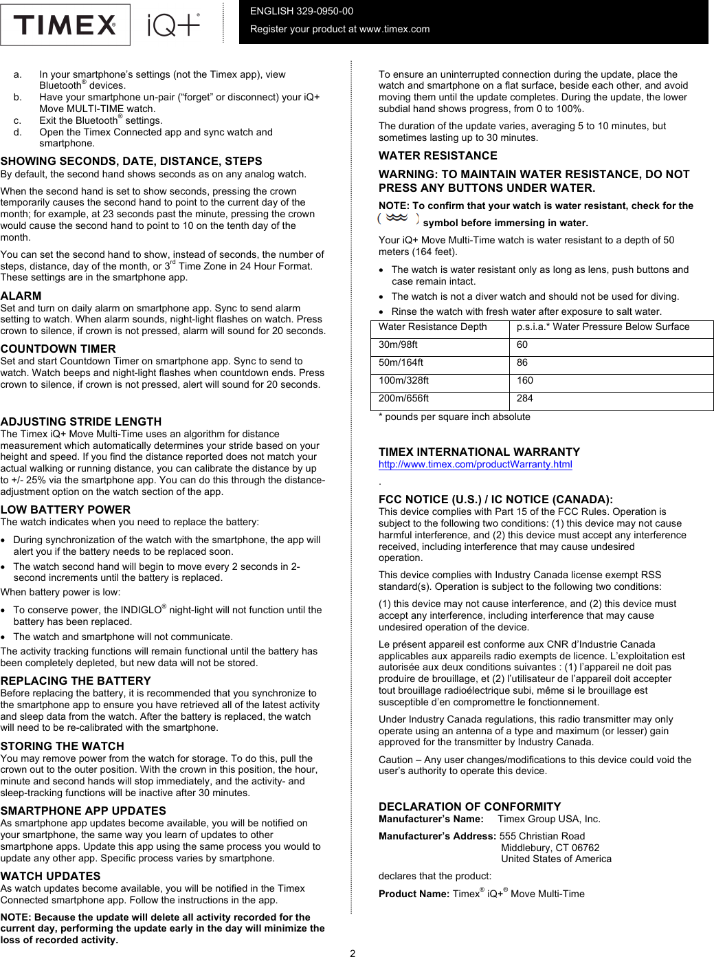           2      ENGLISH 329-0950-00 Register your product at www.timex.com a. In your smartphone’s settings (not the Timex app), view Bluetooth® devices.  b. Have your smartphone un-pair (“forget” or disconnect) your iQ+ Move MULTI-TIME watch. c. Exit the Bluetooth® settings.  d. Open the Timex Connected app and sync watch and smartphone. SHOWING SECONDS, DATE, DISTANCE, STEPS By default, the second hand shows seconds as on any analog watch. When the second hand is set to show seconds, pressing the crown temporarily causes the second hand to point to the current day of the month; for example, at 23 seconds past the minute, pressing the crown would cause the second hand to point to 10 on the tenth day of the month.  You can set the second hand to show, instead of seconds, the number of steps, distance, day of the month, or 3rd Time Zone in 24 Hour Format. These settings are in the smartphone app. ALARM Set and turn on daily alarm on smartphone app. Sync to send alarm setting to watch. When alarm sounds, night-light flashes on watch. Press crown to silence, if crown is not pressed, alarm will sound for 20 seconds. COUNTDOWN TIMER Set and start Countdown Timer on smartphone app. Sync to send to watch. Watch beeps and night-light flashes when countdown ends. Press crown to silence, if crown is not pressed, alert will sound for 20 seconds.  ADJUSTING STRIDE LENGTH  The Timex iQ+ Move Multi-Time uses an algorithm for distance measurement which automatically determines your stride based on your height and speed. If you find the distance reported does not match your actual walking or running distance, you can calibrate the distance by up to +/- 25% via the smartphone app. You can do this through the distance-adjustment option on the watch section of the app.  LOW BATTERY POWER The watch indicates when you need to replace the battery: • During synchronization of the watch with the smartphone, the app will alert you if the battery needs to be replaced soon.  • The watch second hand will begin to move every 2 seconds in 2-second increments until the battery is replaced.  When battery power is low: • To conserve power, the INDIGLO® night-light will not function until the battery has been replaced. • The watch and smartphone will not communicate. The activity tracking functions will remain functional until the battery has been completely depleted, but new data will not be stored.  REPLACING THE BATTERY  Before replacing the battery, it is recommended that you synchronize to the smartphone app to ensure you have retrieved all of the latest activity and sleep data from the watch. After the battery is replaced, the watch will need to be re-calibrated with the smartphone. STORING THE WATCH You may remove power from the watch for storage. To do this, pull the crown out to the outer position. With the crown in this position, the hour, minute and second hands will stop immediately, and the activity- and sleep-tracking functions will be inactive after 30 minutes.  SMARTPHONE APP UPDATES As smartphone app updates become available, you will be notified on your smartphone, the same way you learn of updates to other smartphone apps. Update this app using the same process you would to update any other app. Specific process varies by smartphone. WATCH UPDATES As watch updates become available, you will be notified in the Timex Connected smartphone app. Follow the instructions in the app. NOTE: Because the update will delete all activity recorded for the current day, performing the update early in the day will minimize the loss of recorded activity.  To ensure an uninterrupted connection during the update, place the watch and smartphone on a flat surface, beside each other, and avoid moving them until the update completes. During the update, the lower subdial hand shows progress, from 0 to 100%.  The duration of the update varies, averaging 5 to 10 minutes, but sometimes lasting up to 30 minutes.  WATER RESISTANCE WARNING: TO MAINTAIN WATER RESISTANCE, DO NOT PRESS ANY BUTTONS UNDER WATER. NOTE: To confirm that your watch is water resistant, check for the                  symbol before immersing in water.  Your iQ+ Move Multi-Time watch is water resistant to a depth of 50 meters (164 feet).  • The watch is water resistant only as long as lens, push buttons and case remain intact.  • The watch is not a diver watch and should not be used for diving.  • Rinse the watch with fresh water after exposure to salt water.  Water Resistance Depth p.s.i.a.* Water Pressure Below Surface 30m/98ft 60 50m/164ft 86 100m/328ft 160 200m/656ft 284 * pounds per square inch absolute   TIMEX INTERNATIONAL WARRANTY  http://www.timex.com/productWarranty.html .       FCC NOTICE (U.S.) / IC NOTICE (CANADA): This device complies with Part 15 of the FCC Rules. Operation is subject to the following two conditions: (1) this device may not cause harmful interference, and (2) this device must accept any interference received, including interference that may cause undesired operation. This device complies with Industry Canada license exempt RSS standard(s). Operation is subject to the following two conditions: (1) this device may not cause interference, and (2) this device must accept any interference, including interference that may cause undesired operation of the device. Le présent appareil est conforme aux CNR d’Industrie Canada applicables aux appareils radio exempts de licence. L’exploitation est autorisée aux deux conditions suivantes : (1) l’appareil ne doit pas produire de brouillage, et (2) l’utilisateur de l’appareil doit accepter tout brouillage radioélectrique subi, même si le brouillage est susceptible d’en compromettre le fonctionnement. Under Industry Canada regulations, this radio transmitter may only operate using an antenna of a type and maximum (or lesser) gain approved for the transmitter by Industry Canada. Caution – Any user changes/modifications to this device could void the user’s authority to operate this device.  DECLARATION OF CONFORMITY Manufacturer’s Name:     Timex Group USA, Inc. Manufacturer’s Address: 555 Christian Road                                             Middlebury, CT 06762                                             United States of America declares that the product: Product Name: Timex® iQ+® Move Multi-Time   
