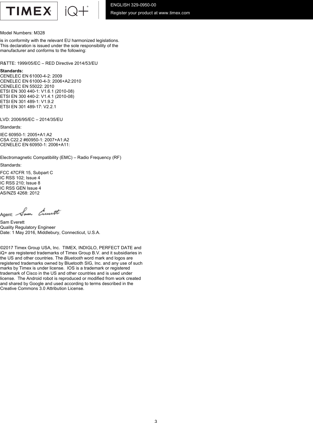          3      ENGLISH 329-0950-00 Register your product at www.timex.com Model Numbers: M328 is in conformity with the relevant EU harmonized legislations. This declaration is issued under the sole responsibility of the manufacturer and conforms to the following:  R&amp;TTE: 1999/05/EC – RED Directive 2014/53/EU Standards: CENELEC EN 61000-4-2: 2009 CENELEC EN 61000-4-3: 2006+A2:2010 CENELEC EN 55022: 2010 ETSI EN 300 440-1: V1.6.1 (2010-08) ETSI EN 300 440-2: V1.4.1 (2010-08) ETSI EN 301 489-1: V1.9.2 ETSI EN 301 489-17: V2.2.1  LVD: 2006/95/EC – 2014/35/EU Standards: IEC 60950-1: 2005+A1:A2 CSA C22.2 #60950-1: 2007+A1:A2 CENELEC EN 60950-1: 2006+A11:  Electromagnetic Compatibility (EMC) – Radio Frequency (RF) Standards: FCC 47CFR 15, Subpart C IC RSS 102; Issue 4 IC RSS 210; Issue 8 IC RSS GEN Issue 4 AS/NZS 4268: 2012  Agent:   Sam Everett Quality Regulatory Engineer Date: 1 May 2016, Middlebury, Connecticut, U.S.A.  ©2017 Timex Group USA, Inc.  TIMEX, INDIGLO, PERFECT DATE and iQ+ are registered trademarks of Timex Group B.V. and it subsidiaries in the US and other countries. The Bluetooth word mark and logos are registered trademarks owned by Bluetooth SIG, Inc. and any use of such marks by Timex is under license.  IOS is a trademark or registered trademark of Cisco in the US and other countries and is used under license.  The Android robot is reproduced or modified from work created and shared by Google and used according to terms described in the Creative Commons 3.0 Attribution License.  