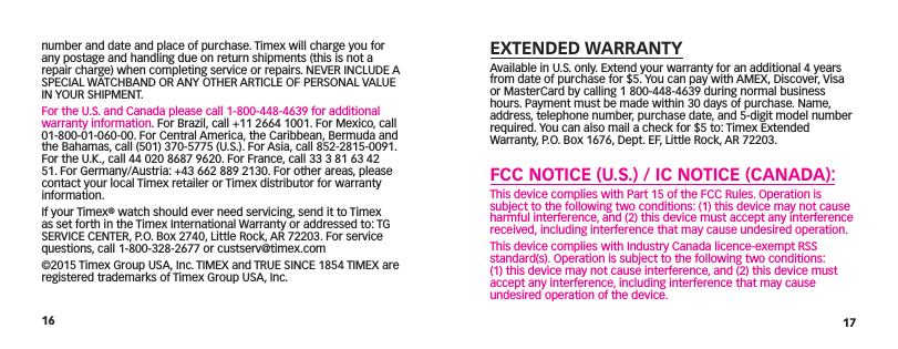 16 17EXTENDED WARRANTYAvailable in U.S. only. Extend your warranty for an additional 4 years from date of  purchase for $5. You can pay with AMEX, Discover, Visa or MasterCard by calling 1 800-448-4639 during normal business hours. Payment must be made within 30 days of purchase. Name, address, telephone number, purchase date, and  5-digit model number required. You can also mail a check for $5 to: Timex Extended Warranty, P.O. Box 1676, Dept. EF, Little Rock, AR 72203. FCC NOTICE (U.S.) / IC NOTICE (CANADA):This device complies with Part 15 of the FCC Rules. Operation is subject to the following two conditions: (1) this device may not cause harmful interference, and (2) this device must accept any interference received, including interference that may cause  undesired operation.This device complies with Industry Canada licence-exempt RSS standard(s). Operation is subject to the following two conditions: (1) this device may not cause interference, and (2) this device must accept any interference, including interference that may cause undesired operation of the device.number and date and place of purchase. Timex will charge you for any postage and handling due on return shipments (this is not a repair charge) when completing service or repairs. NEVER INCLUDE A SPECIAL WATCHBAND OR ANY OTHER ARTICLE OF PERSONAL VALUE IN YOUR SHIPMENT.For the U.S. and Canada please call 1-800-448-4639 for additional warranty information. For Brazil, call +11 2664 1001. For Mexico, call 01-800-01-060-00. For Central America, the Caribbean, Bermuda and the Bahamas, call (501) 370-5775 (U.S.). For Asia, call 852-2815-0091. For the U.K., call 44 020 8687 9620. For France, call 33 3 81 63 42 51. For Germany/Austria: +43 662 889 2130. For other areas, please contact your local Timex retailer or Timex distributor for warranty information. If your Timex® watch should ever need servicing, send it to Timex as set forth in the Timex International Warranty or addressed to: TG SERVICE CENTER, P.O. Box 2740, Little Rock, AR 72203. For service questions, call 1-800-328-2677 or custserv@timex.com©2015 Timex Group USA, Inc. TIMEX and TRUE SINCE 1854 TIMEX are registered trademarks of Timex Group USA, Inc.