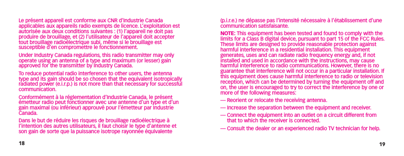 18 19(p.i.r.e.) ne dépasse pas l’intensité nécessaire à l’établissement d’une communication satisfaisante.NOTE: This equipment has been tested and found to comply with the limits for a Class B digital device, pursuant to part 15 of the FCC Rules. These limits are designed to provide reasonable protection against harmful interference in a residential installation. This equipment generates, uses and can radiate radio frequency energy and, if not installed and used in accordance with the instructions, may cause harmful interference to radio communications. However, there is no guarantee that interference will not occur in a particular installation. If this equipment does cause harmful interference to radio or television reception, which can be determined by turning the equipment off and on, the user is encouraged to try to correct the interference by one or more of the following measures: — Reorient or relocate the receiving antenna.— Increase the separation between the equipment and receiver.—  Connect the equipment into an outlet on a circuit different from that to which the receiver is connected.— Consult the dealer or an experienced radio TV technician for help.Le présent appareil est conforme aux CNR d’Industrie Canada applicables aux appareils radio exempts de licence. L’exploitation est autorisée aux deux conditions suivantes : (1) l’appareil ne doit pas produire de brouillage, et (2) l’utilisateur de l’appareil doit accepter tout brouillage radioélectrique subi, même si le brouillage est susceptible d’en compromettre le fonctionnement.Under Industry Canada regulations, this radio transmitter may only operate using an antenna of a type and maximum (or lesser) gain approved for the transmitter by Industry Canada. To reduce potential radio interference to other users, the antenna type and its gain should be so chosen that the equivalent isotropically radiated power (e.i.r.p.) is not more than that necessary for successful communication.Conformément à la réglementation d’Industrie Canada, le présent émetteur radio peut fonctionner avec une antenne d’un type et d’un gain maximal (ou inférieur) approuvé pour l’émetteur par Industrie Canada. Dans le but de réduire les risques de brouillage radioélectrique à l’intention des autres utilisateurs, il faut choisir le type d’antenne et son gain de sorte que la puissance isotrope rayonnée équivalente 