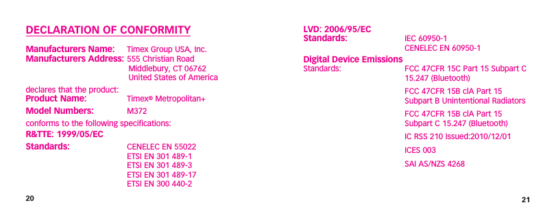 20 21LVD: 2006/95/EC Standards:  IEC 60950-1   CENELEC EN 60950-1 Digital Device Emissions Standards:  FCC 47CFR 15C Part 15 Subpart C    15.247 (Bluetooth)  FCC 47CFR 15B clA Part 15   Subpart B Unintentional Radiators  FCC 47CFR 15B clA Part 15   Subpart C 15.247 (Bluetooth)  IC RSS 210 Issued:2010/12/01  ICES 003  SAI AS/NZS 4268DECLARATION OF CONFORMITYManufacturers Name:   Timex Group USA, Inc. Manufacturers Address:  555 Christian Road    Middlebury, CT 06762    United States of Americadeclares that the product: Product Name:  Timex® Metropolitan+Model Numbers:  M372conforms to the following specifications:R&amp;TTE: 1999/05/ECStandards:  CENELEC EN 55022   ETSI EN 301 489-1   ETSI EN 301 489-3    ETSI EN 301 489-17   ETSI EN 300 440-2 