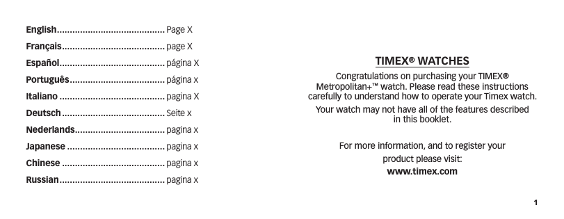 1TIMEX® WATCHESCongratulations on purchasing your TIMEX® Metropolitan+™ watch. Please read these instructions carefully to understand how to operate your Timex watch.Your watch may not have all of the features described  in this booklet.For more information, and to register yourproduct please visit:www.timex.comEnglish .......................................... Page XFrançais ........................................ page XEspañol ......................................... página XPortuguês ..................................... página xItaliano ......................................... pagina XDeutsch ........................................ Seite xNederlands ................................... pagina xJapanese ...................................... pagina xChinese ........................................ pagina xRussian ......................................... pagina x