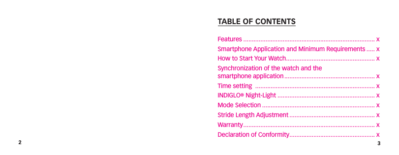 23TABLE OF CONTENTSFeatures ............................................................................. xSmartphone Application and Minimum Requirements ..... xHow to Start Your Watch .................................................... xSynchronization of the watch and the  smartphone application ..................................................... xTime setting  ...................................................................... xINDIGLO® Night-Light ......................................................... xMode Selection .................................................................. xStride Length Adjustment .................................................. xWarranty ............................................................................. xDeclaration of Conformity .................................................. x