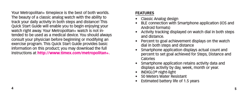 45FEATURES•  Classic Analog design•  BLE connection with Smartphone application (iOS and Android formats)•  Activity tracking displayed on watch dial in both steps and distance.•  Percent to goal achievement displays on the watch dial in both steps and distance•  Smartphone application displays actual count and percent to set goal achieved for Steps, Distance and Calories•  Smartphone application retains activity data and displays activity by day, week, month or year.• INDIGLO® night-light•  50 Meters Water Resistant•  Estimated battery life of 1.5 yearsYour Metropolitan+ timepiece is the best of both worlds. The beauty of a classic analog watch with the ability to track your daily activity in both steps and distance! This Quick Start Guide will enable you to begin enjoying your watch right away. Your Metropolitan+ watch is not in-tended to be used as a medical device. You should always consult your physician before beginning or modifying an exercise program. This Quick Start Guide provides basic information on this product; you may download the full instructions at http://www.timex.com/metropolitan+.