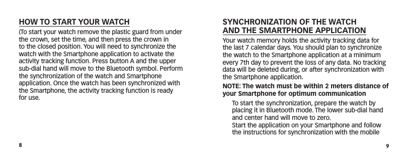 89SYNCHRONIZATION OF THE WATCH  AND THE SMARTPHONE APPLICATIONYour watch memory holds the activity tracking data for the last 7 calendar days. You should plan to synchronize the watch to the Smartphone application at a minimum every 7th day to prevent the loss of any data. No tracking data will be deleted during, or after synchronization with the Smartphone application.NOTE: The watch must be within 2 meters distance of your Smartphone for optimum communication  To start the synchronization, prepare the watch by placing it in Bluetooth mode. The lower sub-dial hand and center hand will move to zero.   Start the application on your Smartphone and follow the instructions for synchronization with the mobile HOW TO START YOUR WATCH(To start your watch remove the plastic guard from under the crown, set the time, and then press the crown in to the closed position. You will need to synchronize the watch with the Smartphone application to activate the activity tracking function. Press button A and the upper sub-dial hand will move to the Bluetooth symbol. Perform the synchronization of the watch and Smartphone  application. Once the watch has been synchronized with the Smartphone, the activity tracking function is ready for use.