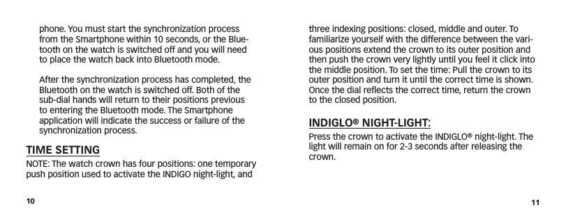 10 11three indexing positions: closed, middle and outer. To familiarize yourself with the difference between the vari-ous positions extend the crown to its outer position and then push the crown very lightly until you feel it click into the middle position. To set the time: Pull the crown to its outer position and turn it until the correct time is shown. Once the dial reﬂects the correct time, return the crown to the closed position.INDIGLO® NIGHT-LIGHT: Press the crown to activate the INDIGLO® night-light. The light will remain on for 2-3 seconds after releasing the crown.phone. You must start the synchronization process from the Smartphone within 10 seconds, or the Blue-tooth on the watch is switched off and you will need to place the watch back into Bluetooth mode.   After the synchronization process has completed, the Bluetooth on the watch is switched off. Both of the sub-dial hands will return to their positions previous to entering the Bluetooth mode. The Smartphone application will indicate the success or failure of the synchronization process.TIME SETTINGNOTE: The watch crown has four positions: one temporary push position used to activate the INDIGO night-light, and 