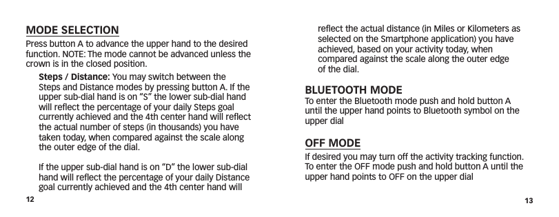 12 13reﬂect the actual distance (in Miles or Kilometers as selected on the Smartphone application) you have achieved, based on your activity today, when  compared against the scale along the outer edge  of the dial.BLUETOOTH MODETo enter the Bluetooth mode push and hold button A until the upper hand points to Bluetooth symbol on the upper dialOFF MODEIf desired you may turn off the activity tracking function. To enter the OFF mode push and hold button A until the upper hand points to OFF on the upper dialMODE SELECTIONPress button A to advance the upper hand to the desired function. NOTE: The mode cannot be advanced unless the crown is in the closed position. Steps / Distance: You may switch between the Steps and Distance modes by pressing button A. If the upper sub-dial hand is on “S” the lower sub-dial hand will reﬂect the percentage of your daily Steps goal currently achieved and the 4th center hand will reﬂect the actual number of steps (in thousands) you have taken today, when compared against the scale along the outer edge of the dial.    If the upper sub-dial hand is on “D” the lower sub-dial hand will reﬂect the percentage of your daily Distance goal currently achieved and the 4th center hand will 