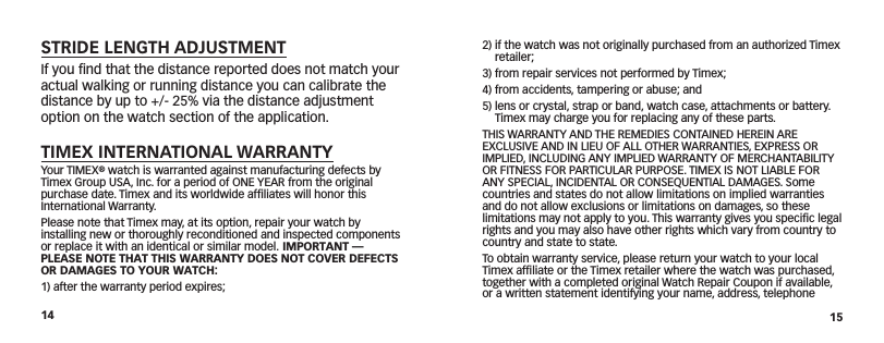 14 152)  if the watch was not originally purchased from an authorized Timex retailer;3) from repair services not performed by Timex;4)  from accidents, tampering or abuse; and5)  lens or crystal, strap or band, watch case, attachments or battery. Timex may charge you for replacing any of these parts.THIS WARRANTY AND THE REMEDIES CONTAINED HEREIN ARE EXCLUSIVE AND IN LIEU OF ALL OTHER WARRANTIES, EXPRESS OR IMPLIED, INCLUDING ANY IMPLIED WARRANTY OF MERCHANTABILITY OR FITNESS FOR PARTICULAR PURPOSE. TIMEX IS NOT LIABLE FOR ANY SPECIAL, INCIDENTAL OR CONSEQUENTIAL DAMAGES. Some countries and states do not allow limitations on implied warranties and do not allow exclusions or limitations on  damages, so these limitations may not apply to you. This warranty gives you speciﬁc legal rights and you may also have other rights which vary from  country to country and state to state.To obtain warranty service, please return your watch to your local Timex afﬁliate or the Timex retailer where the watch was purchased, together with a completed original Watch Repair Coupon if available, or a written statement identifying your name, address, telephone STRIDE LENGTH ADJUSTMENTIf you ﬁnd that the distance reported does not match your actual walking or running distance you can calibrate the distance by up to +/- 25% via the distance adjustment option on the watch section of the application. TIMEX INTERNATIONAL WARRANTYYour TIMEX® watch is warranted against manufacturing defects by Timex Group USA, Inc. for a  period of ONE YEAR from the original purchase date. Timex and its worldwide afﬁliates will honor this International Warranty.Please note that Timex may, at its option, repair your watch by installing new or  thoroughly  reconditioned and inspected components or replace it with an identical or  similar model. IMPORTANT — PLEASE NOTE THAT THIS WARRANTY DOES NOT COVER DEFECTS OR DAMAGES TO YOUR WATCH:1) after the warranty period expires;