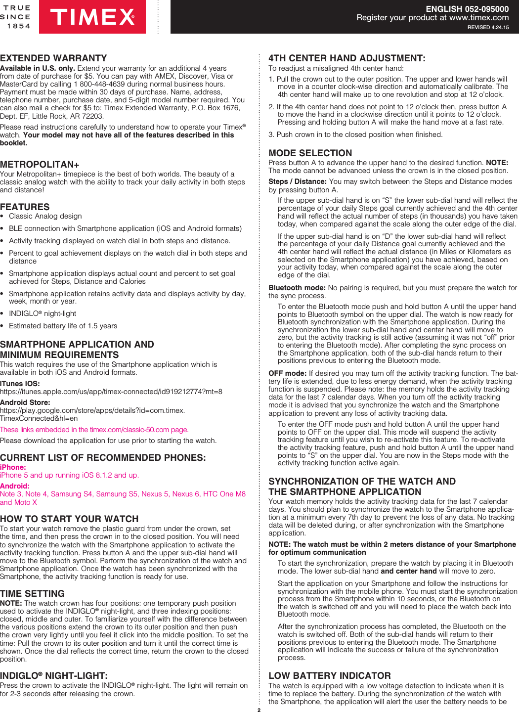 2ENGLISH 052-095000Register your product at www.timex.comREVISED 4.24.15EXTENDED WARRANTYAvailable in U.S. only. Extend your warranty for an additional 4 years from date of  purchase for $5. You can pay with AMEX, Discover, Visa or MasterCard by calling 1 800-448-4639 during normal business hours. Payment must be made within 30 days of purchase. Name, address,  telephone number, purchase date, and 5-digit model number required. You can also mail a check for $5 to: Timex Extended Warranty, P.O. Box 1676, Dept. EF, Little Rock, AR 72203. Please read instructions carefully to understand how to operate your Timex® watch. Your model may not have all of the features described in this  booklet.METROPOLITAN+Your Metropolitan+ timepiece is the best of both worlds. The beauty of a classic analog watch with the ability to track your daily activity in both steps and distance!FEATURES•  Classic Analog design•  BLE connection with Smartphone application (iOS and Android formats)•  Activity tracking displayed on watch dial in both steps and distance.•  Percent to goal achievement displays on the watch dial in both steps and distance•  Smartphone application displays actual count and percent to set goal achieved for Steps, Distance and Calories•  Smartphone application retains activity data and displays activity by day, week, month or year.• INDIGLO® night-light•  Estimated battery life of 1.5 yearsSMARTPHONE APPLICATION AND  MINIMUM REQUIREMENTS This watch requires the use of the Smartphone application which is  available in both iOS and Android formats. iTunes iOS:   https://itunes.apple.com/us/app/timex-connected/id919212774?mt=8Android Store: https://play.google.com/store/apps/details?id=com.timex.TimexConnected&amp;hl=enThese links embedded in the timex.com/classic-50.com page.Please download the application for use prior to starting the watch.CURRENT LIST OF RECOMMENDED PHONES:iPhone: iPhone 5 and up running iOS 8.1.2 and up.Android: Note 3, Note 4, Samsung S4, Samsung S5, Nexus 5, Nexus 6, HTC One M8 and Moto XHOW TO START YOUR WATCHTo start your watch remove the plastic guard from under the crown, set the time, and then press the crown in to the closed position. You will need to synchronize the watch with the Smartphone application to activate the activity tracking function. Press button A and the upper sub-dial hand will move to the Bluetooth symbol. Perform the synchronization of the watch and Smartphone application. Once the watch has been synchronized with the Smartphone, the activity tracking function is ready for use.TIME SETTINGNOTE: The watch crown has four positions: one temporary push position used to activate the INDIGLO® night-light, and three indexing positions: closed, middle and outer. To familiarize yourself with the difference between the various positions extend the crown to its outer position and then push the crown very lightly until you feel it click into the middle position. To set the time: Pull the crown to its outer position and turn it until the correct time is shown. Once the dial reﬂects the correct time, return the crown to the closed position.INDIGLO® NIGHT-LIGHT:Press the crown to activate the INDIGLO® night-light. The light will remain on for 2-3 seconds after releasing the crown.4TH CENTER HAND ADJUSTMENT: To readjust a misaligned 4th center hand:1. Pull the crown out to the outer position. The upper and lower hands will move in a counter clock-wise direction and automatically calibrate. The 4th center hand will make up to one revolution and stop at 12 o’clock.2. If the 4th center hand does not point to 12 o’clock then, press button A to move the hand in a clockwise direction until it points to 12 o’clock. Pressing and holding button A will make the hand move at a fast rate.3. Push crown in to the closed position when ﬁnished.MODE SELECTIONPress button A to advance the upper hand to the desired function. NOTE: The mode cannot be advanced unless the crown is in the closed position.Steps / Distance: You may switch between the Steps and Distance modes by pressing button A.    If the upper sub-dial hand is on “S” the lower sub-dial hand will reﬂect the percentage of your daily Steps goal currently achieved and the 4th center hand will reﬂect the actual number of steps (in thousands) you have taken today, when compared against the scale along the outer edge of the dial.   If the upper sub-dial hand is on “D” the lower sub-dial hand will reﬂect the percentage of your daily Distance goal currently achieved and the 4th center hand will reﬂect the actual distance (in Miles or Kilometers as selected on the Smartphone application) you have achieved, based on your activity today, when compared against the scale along the outer edge of the dial. Bluetooth mode: No pairing is required, but you must prepare the watch for the sync process.  To enter the Bluetooth mode push and hold button A until the upper hand  points to Bluetooth symbol on the upper dial. The watch is now ready for Bluetooth synchronization with the Smartphone application. During the synchronization the lower sub-dial hand and center hand will move to zero, but the activity tracking is still active (assuming it was not “off” prior to entering the Bluetooth mode). After completing the sync process on  the Smartphone application, both of the sub-dial hands return to their  positions previous to entering the Bluetooth mode.OFF mode: If desired you may turn off the activity tracking function. The bat-tery life is extended, due to less energy demand, when the activity tracking function is suspended. Please note: the memory holds the activity tracking data for the last 7 calendar days. When you turn off the activity tracking mode it is advised that you synchronize the watch and the Smartphone application to prevent any loss of activity tracking data.  To enter the OFF mode push and hold button A until the upper hand points to OFF on the upper dial. This mode will suspend the activity tracking feature until you wish to re-activate this feature. To re-activate the activity tracking feature, push and hold button A until the upper hand points to “S” on the upper dial. You are now in the Steps mode with the activity tracking function active again.SYNCHRONIZATION OF THE WATCH AND  THE SMARTPHONE APPLICATIONYour watch memory holds the activity tracking data for the last 7 calendar days. You should plan to synchronize the watch to the Smartphone applica-tion at a minimum every 7th day to prevent the loss of any data. No tracking data will be deleted during, or after synchronization with the Smartphone application.NOTE: The watch must be within 2 meters distance of your Smartphone for optimum communication  To start the synchronization, prepare the watch by placing it in Bluetooth mode. The lower sub-dial hand and center hand will move to zero.   Start the application on your Smartphone and follow the instructions for synchronization with the mobile phone. You must start the synchronization process from the Smartphone within 10 seconds, or the Bluetooth on the watch is switched off and you will need to place the watch back into Bluetooth mode.   After the synchronization process has completed, the Bluetooth on the watch is switched off. Both of the sub-dial hands will return to their  positions previous to entering the Bluetooth mode. The Smartphone  application will indicate the success or failure of the synchronization  process.LOW BATTERY INDICATORThe watch is equipped with a low voltage detection to indicate when it is time to replace the battery. During the synchronization of the watch with the Smartphone, the application will alert the user the battery needs to be 