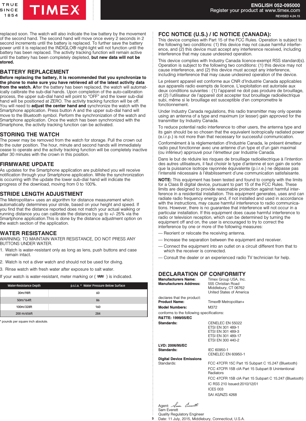 3ENGLISH 052-095000Register your product at www.timex.comREVISED 4.24.15replaced soon. The watch will also indicate the low battery by the movement of the second hand. The second hand will move once every 2 seconds in 2 second increments until the battery is replaced. To further save the battery power until it is replaced the INDIGLO® night-light will not function until the battery has been replaced. The activity tracking function will remain active until the battery has been completely depleted, but new data will not be stored.  BATTERY REPLACEMENTBefore replacing the battery, it is recommended that you synchronize to the phone to make sure you have retrieved all of the latest activity data from the watch. After the battery has been replaced, the watch will automat-ically calibrate the sub-dial hands. Upon completion of the auto-calibration process, the upper sub-dial hand will point to “OFF” and the lower sub-dial hand will be positioned at ZERO. The activity tracking function will be off. You will need to adjust the center hand and synchronize the watch with the Smartphone application. Press button A and the upper sub-dial hand will move to the Bluetooth symbol. Perform the synchronization of the watch and Smartphone application. Once the watch has been synchronized with the Smartphone, the activity tracking function can be activated.STORING THE WATCHThe power may be removed from the watch for storage. Pull the crown out to the outer position. The hour, minute and second hands will immediately cease to operate and the activity tracking function will be completely inactive after 30 minutes with the crown in this position.FIRMWARE UPDATE As updates for the Smartphone application are published you will receive notiﬁcation through your Smartphone application. While the synchronization is occurring with the update the lower sub-dial hand will indicate the  progress of the download, moving from 0 to 100%.STRIDE LENGTH ADJUSTMENTThe Metropolitan+ uses an algorithm for distance measurement which  automatically determines your stride, based on your height and speed. If you ﬁnd that the distance reported does not match your actual walking or running distance you can calibrate the distance by up to +/- 25% via the Smartphone application.This is done by the distance adjustment option on the watch section of the application. WATER RESISTANCEWATER RESISTANCEWARNING: TO MAINTAIN WATER RESISTANCE, DO NOT PRESS ANY BUTTONS UNDER WATER.1.   Watch is water-resistant only as long as lens, push buttons and case remain intact.2.   Watch is not a diver watch and should not be used for diving.3.   Rinse watch with fresh water after exposure to salt water.If your watch is water-resistant, meter marking or (O) is indicated.Water-Resistance Depth p.s.i.a. *  Water Pressure Below Surface30m/98ft 6050m/164ft 86100m/328ft 160200 m/656ft 284* pounds per square inch absolute.FCC NOTICE (U.S.) / IC NOTICE (CANADA):This device complies with Part 15 of the FCC Rules. Operation is subject to the following two conditions: (1) this device may not cause harmful interfer-ence, and (2) this device must accept any interference received, including interference that may cause  undesired operation.This device complies with Industry Canada licence-exempt RSS standard(s). Operation is subject to the following two conditions: (1) this device may not cause interference, and (2) this device must accept any interference,  including interference that may cause undesired operation of the device.Le présent appareil est conforme aux CNR d’Industrie Canada applicables aux appareils radio exempts de licence. L’exploitation est autorisée aux deux conditions suivantes : (1) l’appareil ne doit pas produire de brouillage, et (2) l’utilisateur de l’appareil doit accepter tout brouillage radioélectrique subi, même si le brouillage est susceptible d’en compromettre le  fonctionnement.Under Industry Canada regulations, this radio transmitter may only operate using an antenna of a type and maximum (or lesser) gain approved for the transmitter by Industry Canada. To reduce potential radio interference to other users, the antenna type and its gain should be so chosen that the equivalent isotropically radiated power (e.i.r.p.) is not more than that necessary for successful communication.Conformément à la réglementation d’Industrie Canada, le présent émetteur radio peut fonctionner avec une antenne d’un type et d’un gain maximal  (ou inférieur) approuvé pour l’émetteur par Industrie Canada. Dans le but de réduire les risques de brouillage radioélectrique à l’intention des autres utilisateurs, il faut choisir le type d’antenne et son gain de sorte que la puissance isotrope rayonnée équivalente (p.i.r.e.) ne dépasse pas l’intensité nécessaire à l’établissement d’une communication satisfaisante.NOTE: This equipment has been tested and found to comply with the limits for a Class B digital device, pursuant to part 15 of the FCC Rules. These limits are designed to provide reasonable protection against harmful inter-ference in a residential installation. This equipment generates, uses and can radiate radio frequency energy and, if not installed and used in accordance with the instructions, may cause harmful interference to radio communica-tions. However, there is no guarantee that interference will not occur in a particular installation. If this equipment does cause harmful interference to radio or television reception, which can be determined by turning the  equipment off and on, the user is encouraged to try to correct the  interference by one or more of the following measures: — Reorient or relocate the receiving antenna.— Increase the separation between the equipment and receiver.—  Connect the equipment into an outlet on a circuit different from that to which the receiver is connected.— Consult the dealer or an experienced radio TV technician for help.DECLARATION OF CONFORMITYManufacturers Name:  Timex Group USA, Inc. Manufacturers Address:  555 Christian Road   Middlebury, CT 06762   United States of Americadeclares that the product: Product Name:   Timex® Metropolitan+Model Numbers:  M372conforms to the following specifications:R&amp;TTE: 1999/05/ECStandards:  CENELEC EN 55022   ETSI EN 301 489-1   ETSI EN 301 489-3    ETSI EN 301 489-17   ETSI EN 300 440-2 LVD: 2006/95/EC Standards:  IEC 60950-1   CENELEC EN 60950-1 Digital Device Emissions Standards:  FCC 47CFR 15C Part 15 Subpart C 15.247 (Bluetooth)  FCC 47CFR 15B clA Part 15 Subpart B Unintentional   Radiators  FCC 47CFR 15B clA Part 15 Subpart C 15.247 (Bluetooth)  IC RSS 210 Issued:2010/12/01  ICES 003  SAI AS/NZS 4268Agent:   Sam Everett Quality Regulatory Engineer Date: 11 July, 2015, Middlebury, Connecticut, U.S.A.