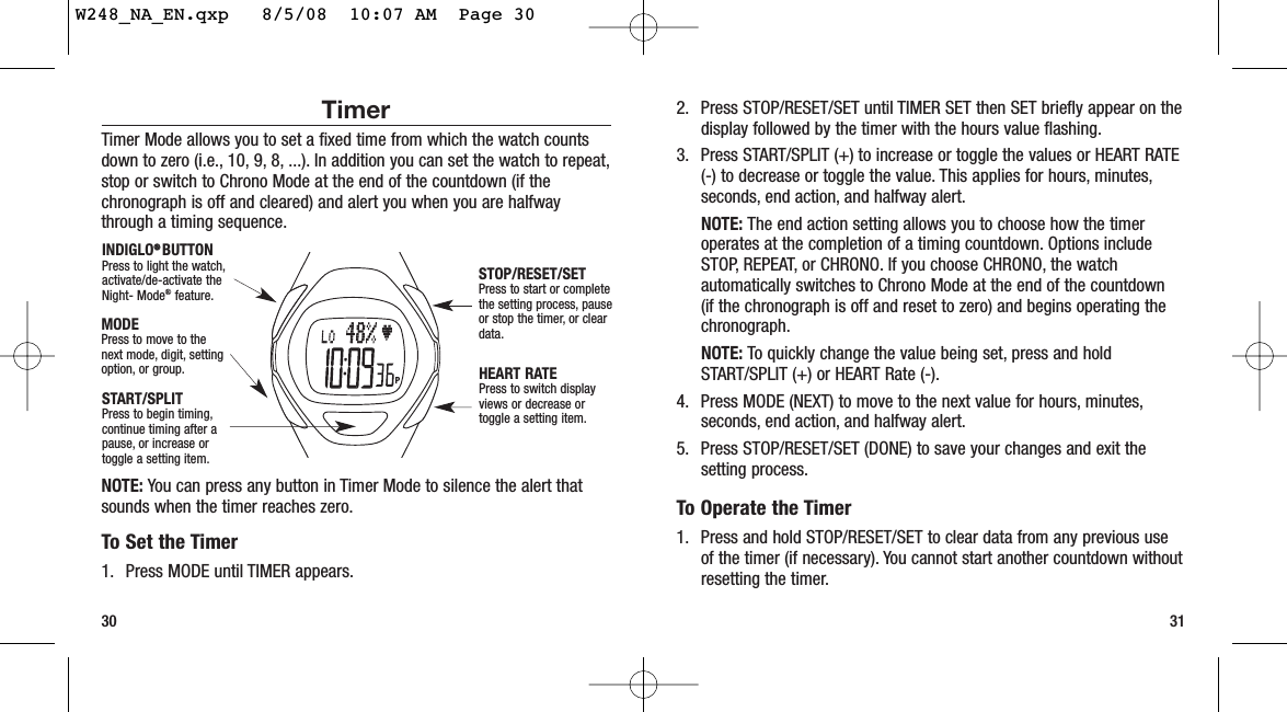 30 312. Press STOP/RESET/SET until TIMER SET then SET briefly appear on thedisplay followed by the timer with the hours value flashing.3. Press START/SPLIT (+) to increase or toggle the values or HEART RATE(-) to decrease or toggle the value. This applies for hours, minutes,seconds, end action, and halfway alert.NOTE: The end action setting allows you to choose how the timeroperates at the completion of a timing countdown. Options includeSTOP, REPEAT, or CHRONO. If you choose CHRONO, the watchautomatically switches to Chrono Mode at the end of the countdown (if the chronograph is off and reset to zero) and begins operating thechronograph.NOTE: To quickly change the value being set, press and holdSTART/SPLIT (+) or HEART Rate (-).4. Press MODE (NEXT) to move to the next value for hours, minutes,seconds, end action, and halfway alert.5. Press STOP/RESET/SET (DONE) to save your changes and exit thesetting process.To Operate the Timer1. Press and hold STOP/RESET/SET to clear data from any previous useof the timer (if necessary). You cannot start another countdown withoutresetting the timer.TimerTimer Mode allows you to set a fixed time from which the watch countsdown to zero (i.e., 10, 9, 8, ...). In addition you can set the watch to repeat,stop or switch to Chrono Mode at the end of the countdown (if thechronograph is off and cleared) and alert you when you are halfwaythrough a timing sequence.NOTE: You can press any button in Timer Mode to silence the alert thatsounds when the timer reaches zero.To Set the Timer1. Press MODE until TIMER appears.START/SPLITPress to begin timing,continue timing after apause, or increase ortoggle a setting item.STOP/RESET/SETPress to start or completethe setting process, pauseor stop the timer, or cleardata.HEART RATEPress to switch displayviews or decrease ortoggle a setting item.MODEPress to move to thenext mode, digit, settingoption, or group.INDIGLO®®  BUTTON Press to light the watch,activate/de-activate theNight- Mode®feature.W248_NA_EN.qxp   8/5/08  10:07 AM  Page 30