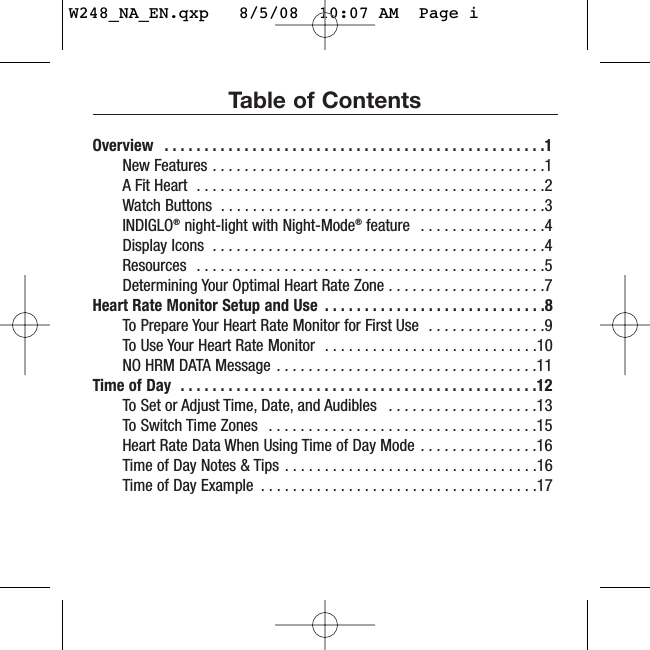 Table of ContentsOverview  . . . . . . . . . . . . . . . . . . . . . . . . . . . . . . . . . . . . . . . . . . . . . . . .1New Features . . . . . . . . . . . . . . . . . . . . . . . . . . . . . . . . . . . . . . . . . .1A Fit Heart  . . . . . . . . . . . . . . . . . . . . . . . . . . . . . . . . . . . . . . . . . . . .2Watch Buttons  . . . . . . . . . . . . . . . . . . . . . . . . . . . . . . . . . . . . . . . . .3INDIGLO®night-light with Night-Mode®feature  . . . . . . . . . . . . . . . .4Display Icons  . . . . . . . . . . . . . . . . . . . . . . . . . . . . . . . . . . . . . . . . . .4Resources  . . . . . . . . . . . . . . . . . . . . . . . . . . . . . . . . . . . . . . . . . . . .5Determining Your Optimal Heart Rate Zone . . . . . . . . . . . . . . . . . . . .7Heart Rate Monitor Setup and Use  . . . . . . . . . . . . . . . . . . . . . . . . . . . .8To Prepare Your Heart Rate Monitor for First Use  . . . . . . . . . . . . . . .9To Use Your Heart Rate Monitor  . . . . . . . . . . . . . . . . . . . . . . . . . . .10NO HRM DATA Message . . . . . . . . . . . . . . . . . . . . . . . . . . . . . . . . .11Time of Day  . . . . . . . . . . . . . . . . . . . . . . . . . . . . . . . . . . . . . . . . . . . . .12To Set or Adjust Time, Date, and Audibles  . . . . . . . . . . . . . . . . . . .13To Switch Time Zones  . . . . . . . . . . . . . . . . . . . . . . . . . . . . . . . . . .15Heart Rate Data When Using Time of Day Mode . . . . . . . . . . . . . . .16Time of Day Notes &amp; Tips . . . . . . . . . . . . . . . . . . . . . . . . . . . . . . . .16Time of Day Example  . . . . . . . . . . . . . . . . . . . . . . . . . . . . . . . . . . .17W248_NA_EN.qxp   8/5/08  10:07 AM  Page i