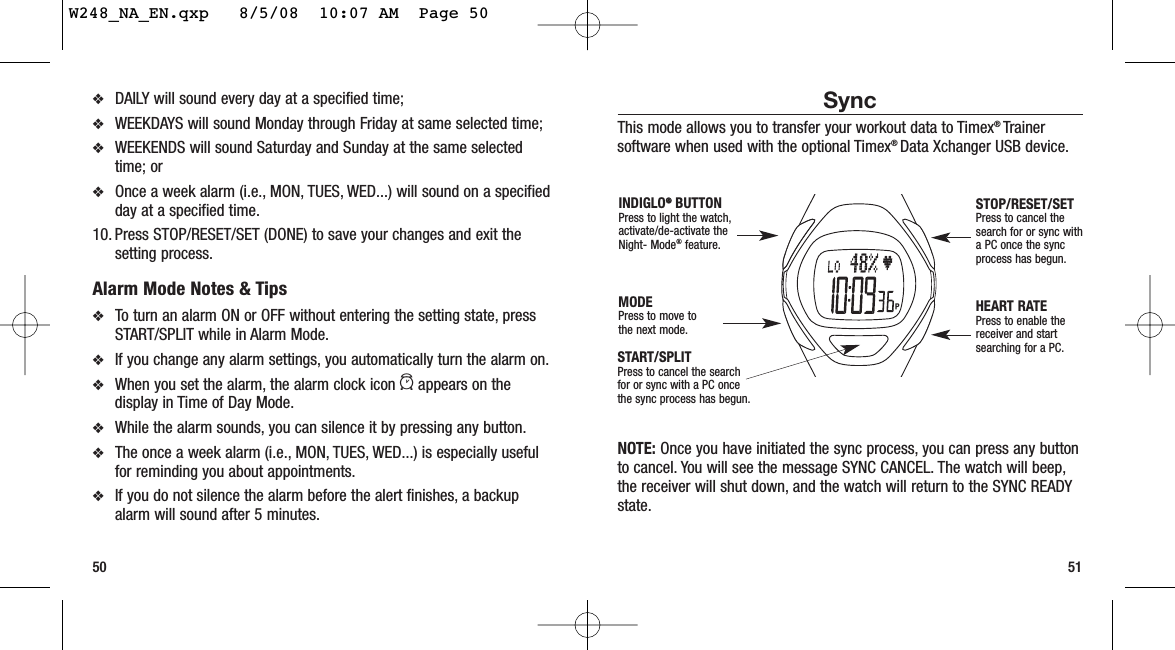 SyncThis mode allows you to transfer your workout data to Timex® Trainersoftware when used with the optional Timex® Data Xchanger USB device.NOTE: Once you have initiated the sync process, you can press any buttonto cancel. You will see the message SYNC CANCEL. The watch will beep,the receiver will shut down, and the watch will return to the SYNC READYstate.51❖DAILY will sound every day at a specified time;❖WEEKDAYS will sound Monday through Friday at same selected time;❖WEEKENDS will sound Saturday and Sunday at the same selectedtime; or ❖Once a week alarm (i.e., MON, TUES, WED...) will sound on a specifiedday at a specified time.10. Press STOP/RESET/SET (DONE) to save your changes and exit thesetting process.Alarm Mode Notes &amp; Tips❖To turn an alarm ON or OFF without entering the setting state, pressSTART/SPLIT while in Alarm Mode.❖If you change any alarm settings, you automatically turn the alarm on.❖When you set the alarm, the alarm clock icon aappears on thedisplay in Time of Day Mode.❖While the alarm sounds, you can silence it by pressing any button.❖The once a week alarm (i.e., MON, TUES, WED...) is especially usefulfor reminding you about appointments.❖If you do not silence the alarm before the alert finishes, a backupalarm will sound after 5 minutes.50START/SPLITPress to cancel the searchfor or sync with a PC oncethe sync process has begun.STOP/RESET/SETPress to cancel thesearch for or sync witha PC once the syncprocess has begun.HEART RATEPress to enable thereceiver and startsearching for a PC.MODEPress to move tothe next mode.INDIGLO®®BUTTONPress to light the watch,activate/de-activate theNight- Mode®feature.W248_NA_EN.qxp   8/5/08  10:07 AM  Page 50