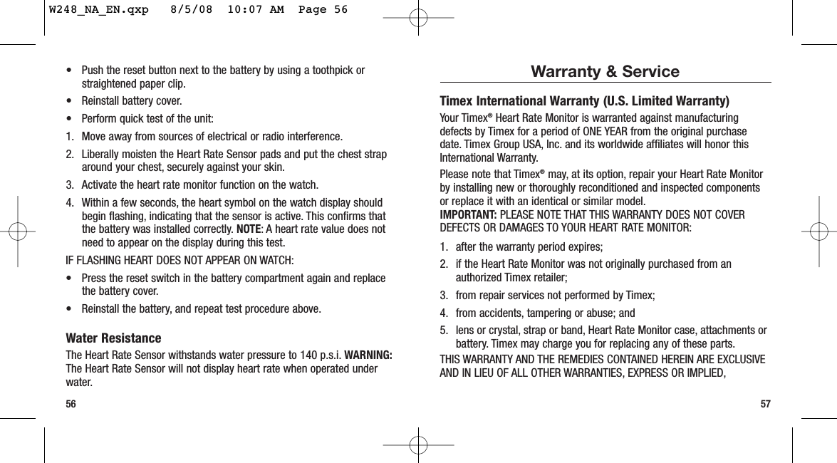 Warranty &amp; ServiceTimex International Warranty (U.S. Limited Warranty)Your Timex®Heart Rate Monitor is warranted against manufacturingdefects by Timex for a period of ONE YEAR from the original purchasedate. Timex Group USA, Inc. and its worldwide affiliates will honor thisInternational Warranty.Please note that Timex®may, at its option, repair your Heart Rate Monitorby installing new or thoroughly reconditioned and inspected componentsor replace it with an identical or similar model.IMPORTANT: PLEASE NOTE THAT THIS WARRANTY DOES NOT COVERDEFECTS OR DAMAGES TO YOUR HEART RATE MONITOR:1. after the warranty period expires;2. if the Heart Rate Monitor was not originally purchased from anauthorized Timex retailer;3. from repair services not performed by Timex;4. from accidents, tampering or abuse; and5. lens or crystal, strap or band, Heart Rate Monitor case, attachments orbattery. Timex may charge you for replacing any of these parts.THIS WARRANTY AND THE REMEDIES CONTAINED HEREIN ARE EXCLUSIVEAND IN LIEU OF ALL OTHER WARRANTIES, EXPRESS OR IMPLIED,57• Push the reset button next to the battery by using a toothpick orstraightened paper clip.• Reinstall battery cover.• Perform quick test of the unit:1. Move away from sources of electrical or radio interference.2. Liberally moisten the Heart Rate Sensor pads and put the chest straparound your chest, securely against your skin.3. Activate the heart rate monitor function on the watch.4. Within a few seconds, the heart symbol on the watch display shouldbegin flashing, indicating that the sensor is active. This confirms thatthe battery was installed correctly. NOTE: A heart rate value does notneed to appear on the display during this test.IF FLASHING HEART DOES NOT APPEAR ON WATCH:• Press the reset switch in the battery compartment again and replacethe battery cover.• Reinstall the battery, and repeat test procedure above.Water ResistanceThe Heart Rate Sensor withstands water pressure to 140 p.s.i. WARNING:The Heart Rate Sensor will not display heart rate when operated underwater.56W248_NA_EN.qxp   8/5/08  10:07 AM  Page 56