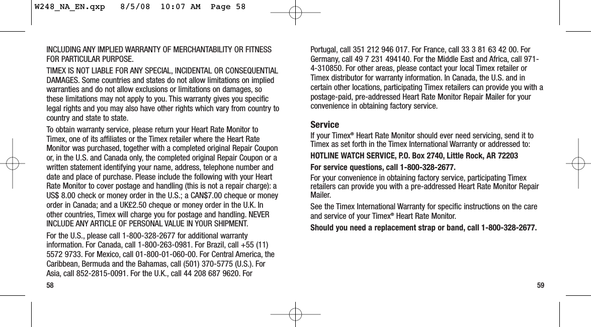 Portugal, call 351 212 946 017. For France, call 33 3 81 63 42 00. ForGermany, call 49 7 231 494140. For the Middle East and Africa, call 971-4-310850. For other areas, please contact your local Timex retailer orTimex distributor for warranty information. In Canada, the U.S. and incertain other locations, participating Timex retailers can provide you with apostage-paid, pre-addressed Heart Rate Monitor Repair Mailer for yourconvenience in obtaining factory service.ServiceIf your Timex®Heart Rate Monitor should ever need servicing, send it toTimex as set forth in the Timex International Warranty or addressed to:HOTLINE WATCH SERVICE, P.O. Box 2740, Little Rock, AR 72203 For service questions, call 1-800-328-2677.For your convenience in obtaining factory service, participating Timexretailers can provide you with a pre-addressed Heart Rate Monitor RepairMailer.See the Timex International Warranty for specific instructions on the careand service of your Timex®Heart Rate Monitor.Should you need a replacement strap or band, call 1-800-328-2677.59INCLUDING ANY IMPLIED WARRANTY OF MERCHANTABILITY OR FITNESSFOR PARTICULAR PURPOSE.TIMEX IS NOT LIABLE FOR ANY SPECIAL, INCIDENTAL OR CONSEQUENTIALDAMAGES. Some countries and states do not allow limitations on impliedwarranties and do not allow exclusions or limitations on damages, sothese limitations may not apply to you. This warranty gives you specificlegal rights and you may also have other rights which vary from country tocountry and state to state.To obtain warranty service, please return your Heart Rate Monitor toTimex, one of its affiliates or the Timex retailer where the Heart RateMonitor was purchased, together with a completed original Repair Couponor, in the U.S. and Canada only, the completed original Repair Coupon or awritten statement identifying your name, address, telephone number anddate and place of purchase. Please include the following with your HeartRate Monitor to cover postage and handling (this is not a repair charge): aUS$ 8.00 check or money order in the U.S.; a CAN$7.00 cheque or moneyorder in Canada; and a UK£2.50 cheque or money order in the U.K. Inother countries, Timex will charge you for postage and handling. NEVERINCLUDE ANY ARTICLE OF PERSONAL VALUE IN YOUR SHIPMENT.For the U.S., please call 1-800-328-2677 for additional warrantyinformation. For Canada, call 1-800-263-0981. For Brazil, call +55 (11)5572 9733. For Mexico, call 01-800-01-060-00. For Central America, theCaribbean, Bermuda and the Bahamas, call (501) 370-5775 (U.S.). ForAsia, call 852-2815-0091. For the U.K., call 44 208 687 9620. For58W248_NA_EN.qxp   8/5/08  10:07 AM  Page 58
