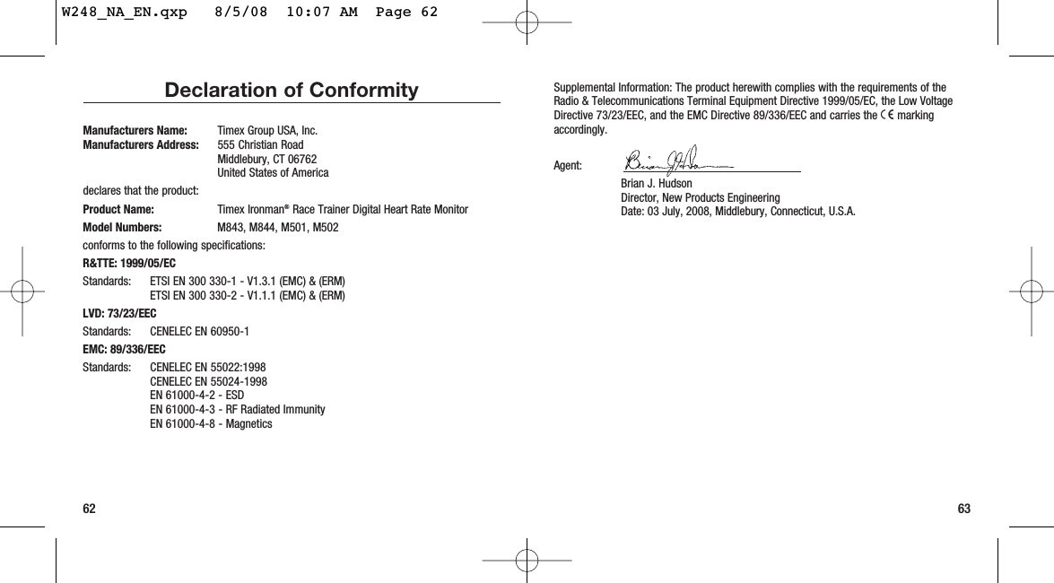 Supplemental Information: The product herewith complies with the requirements of theRadio &amp; Telecommunications Terminal Equipment Directive 1999/05/EC, the Low VoltageDirective 73/23/EEC, and the EMC Directive 89/336/EEC and carries the 7markingaccordingly.Agent: Brian J. HudsonDirector, New Products EngineeringDate: 03 July, 2008, Middlebury, Connecticut, U.S.A.63Declaration of ConformityManufacturers Name:  Timex Group USA, Inc.Manufacturers Address: 555 Christian RoadMiddlebury, CT 06762United States of Americadeclares that the product:Product Name: Timex Ironman®Race Trainer Digital Heart Rate MonitorModel Numbers:  M843, M844, M501, M502conforms to the following specifications:R&amp;TTE: 1999/05/ECStandards: ETSI EN 300 330-1 - V1.3.1 (EMC) &amp; (ERM)ETSI EN 300 330-2 - V1.1.1 (EMC) &amp; (ERM)LVD: 73/23/EECStandards: CENELEC EN 60950-1EMC: 89/336/EECStandards: CENELEC EN 55022:1998CENELEC EN 55024-1998EN 61000-4-2 - ESDEN 61000-4-3 - RF Radiated ImmunityEN 61000-4-8 - Magnetics62W248_NA_EN.qxp   8/5/08  10:07 AM  Page 62