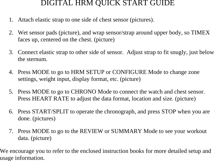 DIGITAL HRM QUICK START GUIDE  1. Attach elastic strap to one side of chest sensor (pictures). 2. Wet sensor pads (picture), and wrap sensor/strap around upper body, so TIMEX faces up, centered on the chest. (picture) 3. Connect elastic strap to other side of sensor.  Adjust strap to fit snugly, just below the sternum. 4. Press MODE to go to HRM SETUP or CONFIGURE Mode to change zone settings, weight input, display format, etc. (picture) 5. Press MODE to go to CHRONO Mode to connect the watch and chest sensor.  Press HEART RATE to adjust the data format, location and size. (picture) 6. Press START/SPLIT to operate the chronograph, and press STOP when you are done. (pictures) 7. Press MODE to go to the REVIEW or SUMMARY Mode to see your workout data. (picture) We encourage you to refer to the enclosed instruction books for more detailed setup and usage information.  