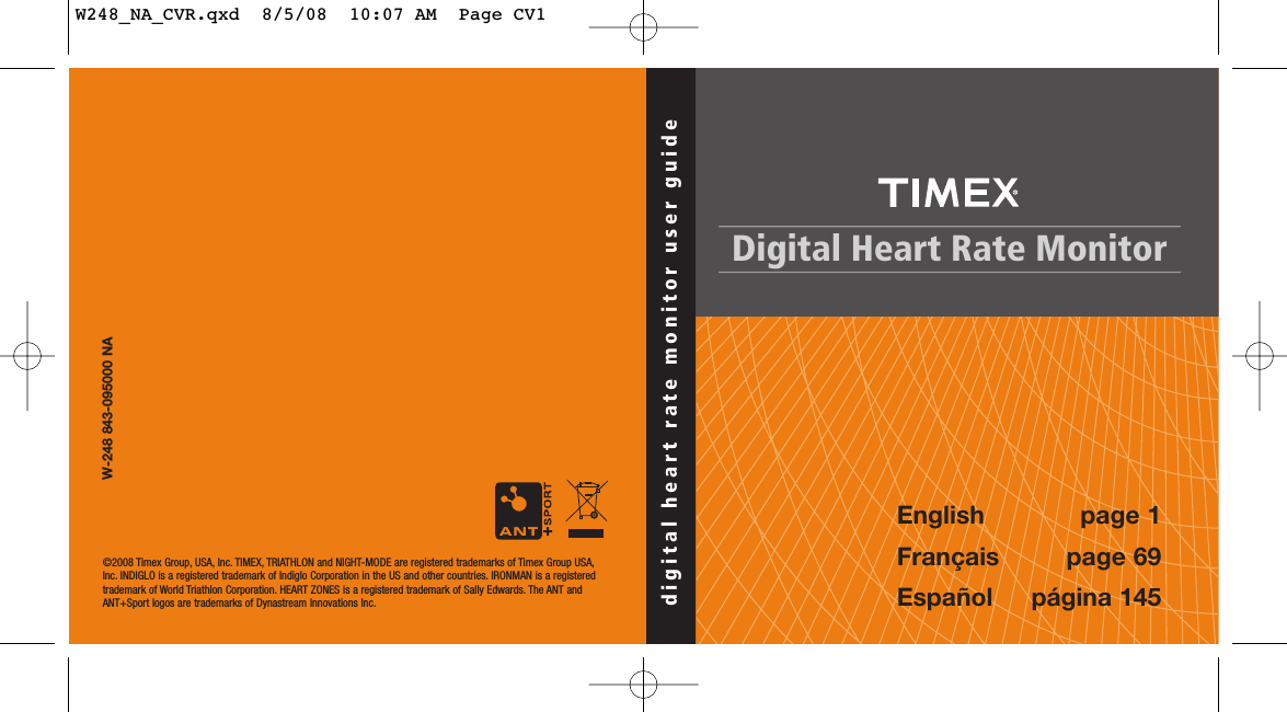 Digital Heart Rate Monitordigital heart rate monitor user guide©2008 Timex Group, USA, Inc. TIMEX, TRIATHLON and NIGHT-MODE are registered trademarks of Timex Group USA,Inc. INDIGLO is a registered trademark of Indiglo Corporation in the US and other countries. IRONMAN is a registeredtrademark of World Triathlon Corporation. HEART ZONES is a registered trademark of Sally Edwards. The ANT andANT+Sport logos are trademarks of Dynastream Innovations Inc.W-248 843-095000 NA English page 1Français page 69Español página 145W248_NA_CVR.qxd  8/5/08  10:07 AM  Page CV1