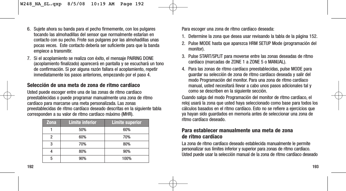 193192Para escoger una zona de ritmo cardíaco deseada:1. Determine la zona que desea usar revisando la tabla de la página 152.2. Pulse MODE hasta que aparezca HRM SETUP Mode (programación delmonitor).3. Pulse START/SPLIT para moverse entre las zonas deseadas de ritmocardíaco (marcadas de ZONE 1 a ZONE 5 o MANUAL).4. Para las zonas de ritmo cardíaco preestablecidas, pulse MODE paraguardar su selección de zona de ritmo cardiaco deseada y salir delmodo Programación del monitor. Para una zona de ritmo cardíacomanual, usted necesitará llevar a cabo unos pasos adicionales tal ycomo se describen en la siguiente sección.Cuando salga del modo Programación del monitor de ritmo cardíaco, elreloj usará la zona que usted haya seleccionado como base para todos loscálculos basados en el ritmo cardíaco. Esto no se refiere a ejercicios queya hayan sido guardados en memoria antes de seleccionar una zona deritmo cardíaco deseado.Para establecer manualmente una meta de zona de ritmo cardíaco La zona de ritmo cardíaco deseado establecida manualmente le permitepersonalizar sus límites inferior y superior para zonas de ritmo cardíaco.Usted puede usar la selección manual de la zona de ritmo cardíaco deseado 6. Sujete ahora su banda para el pecho firmemente, con los pulgarestocando las almohadillas del sensor que normalmente estarían encontacto con su pecho. Frote sus pulgares por las almohadillas unaspocas veces. Este contacto debería ser suficiente para que la bandaempiece a transmitir.7. Si el acoplamiento se realiza con éxito, el mensaje PAIRING DONE(acoplamiento finalizado) aparecerá en pantalla y se escuchará un tonode confirmación. Si por alguna razón fallara el acoplamiento, repetirinmediatamente los pasos anteriores, empezando por el paso 4.Selección de una meta de zona de ritmo cardíaco Usted puede escoger entre una de las zonas de ritmo cardíacopreestablecidas o puede programar manualmente una zona de ritmocardíaco para marcarse una meta personalizada. Las zonaspreestablecidas de ritmo cardíaco deseado descritas en la siguiente tablacorresponden a su valor de ritmo cardíaco máximo (MHR).Zona Límite inferior Límite superior1 50% 60%2 60% 70%3 70% 80%4 80% 90%5 90% 100%W248_NA_SL.qxp  8/5/08  10:19 AM  Page 192