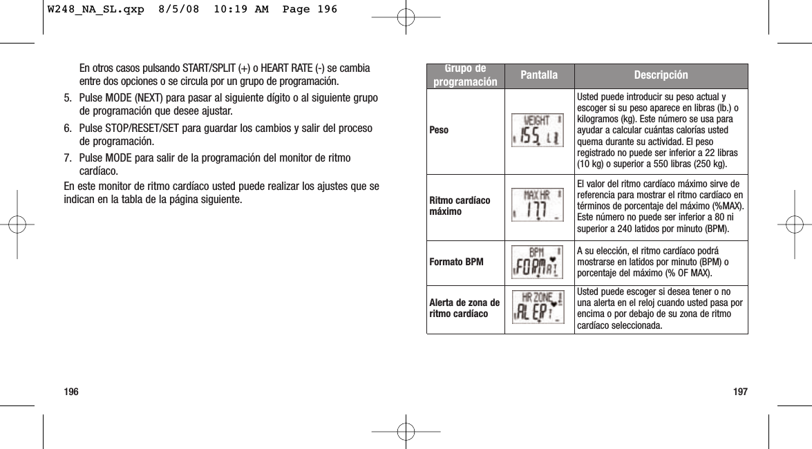 197196Grupo deprogramación Pantalla DescripciónPesoUsted puede introducir su peso actual yescoger si su peso aparece en libras (lb.) okilogramos (kg). Este número se usa paraayudar a calcular cuántas calorías ustedquema durante su actividad. El pesoregistrado no puede ser inferior a 22 libras(10 kg) o superior a 550 libras (250 kg).Ritmo cardíacomáximoEl valor del ritmo cardíaco máximo sirve dereferencia para mostrar el ritmo cardíaco entérminos de porcentaje del máximo (%MAX).Este número no puede ser inferior a 80 nisuperior a 240 latidos por minuto (BPM).Formato BPM A su elección, el ritmo cardíaco podrámostrarse en latidos por minuto (BPM) oporcentaje del máximo (% OF MAX).Alerta de zona deritmo cardíacoUsted puede escoger si desea tener o nouna alerta en el reloj cuando usted pasa porencima o por debajo de su zona de ritmocardíaco seleccionada.En otros casos pulsando START/SPLIT (+) o HEART RATE (-) se cambiaentre dos opciones o se circula por un grupo de programación.5. Pulse MODE (NEXT) para pasar al siguiente dígito o al siguiente grupode programación que desee ajustar.6. Pulse STOP/RESET/SET para guardar los cambios y salir del procesode programación.7. Pulse MODE para salir de la programación del monitor de ritmocardíaco.En este monitor de ritmo cardíaco usted puede realizar los ajustes que seindican en la tabla de la página siguiente.W248_NA_SL.qxp  8/5/08  10:19 AM  Page 196