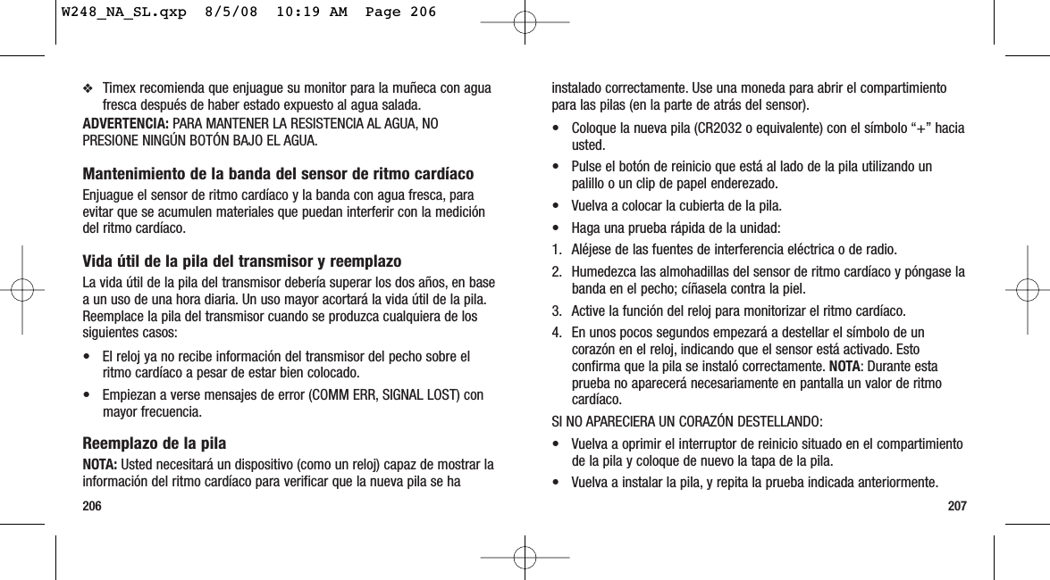 207206instalado correctamente. Use una moneda para abrir el compartimientopara las pilas (en la parte de atrás del sensor).• Coloque la nueva pila (CR2032 o equivalente) con el símbolo “+” haciausted.• Pulse el botón de reinicio que está al lado de la pila utilizando unpalillo o un clip de papel enderezado.• Vuelva a colocar la cubierta de la pila.• Haga una prueba rápida de la unidad:1. Aléjese de las fuentes de interferencia eléctrica o de radio.2. Humedezca las almohadillas del sensor de ritmo cardíaco y póngase labanda en el pecho; cíñasela contra la piel.3. Active la función del reloj para monitorizar el ritmo cardíaco.4. En unos pocos segundos empezará a destellar el símbolo de uncorazón en el reloj, indicando que el sensor está activado. Estoconfirma que la pila se instaló correctamente. NOTA: Durante estaprueba no aparecerá necesariamente en pantalla un valor de ritmocardíaco.SI NO APARECIERA UN CORAZÓN DESTELLANDO:• Vuelva a oprimir el interruptor de reinicio situado en el compartimientode la pila y coloque de nuevo la tapa de la pila.• Vuelva a instalar la pila, y repita la prueba indicada anteriormente.❖Timex recomienda que enjuague su monitor para la muñeca con aguafresca después de haber estado expuesto al agua salada.ADVERTENCIA: PARA MANTENER LA RESISTENCIA AL AGUA, NOPRESIONE NINGÚN BOTÓN BAJO EL AGUA.Mantenimiento de la banda del sensor de ritmo cardíacoEnjuague el sensor de ritmo cardíaco y la banda con agua fresca, paraevitar que se acumulen materiales que puedan interferir con la medicióndel ritmo cardíaco.Vida útil de la pila del transmisor y reemplazoLa vida útil de la pila del transmisor debería superar los dos años, en basea un uso de una hora diaria. Un uso mayor acortará la vida útil de la pila.Reemplace la pila del transmisor cuando se produzca cualquiera de lossiguientes casos:• El reloj ya no recibe información del transmisor del pecho sobre elritmo cardíaco a pesar de estar bien colocado.• Empiezan a verse mensajes de error (COMM ERR, SIGNAL LOST) conmayor frecuencia.Reemplazo de la pilaNOTA: Usted necesitará un dispositivo (como un reloj) capaz de mostrar lainformación del ritmo cardíaco para verificar que la nueva pila se haW248_NA_SL.qxp  8/5/08  10:19 AM  Page 206