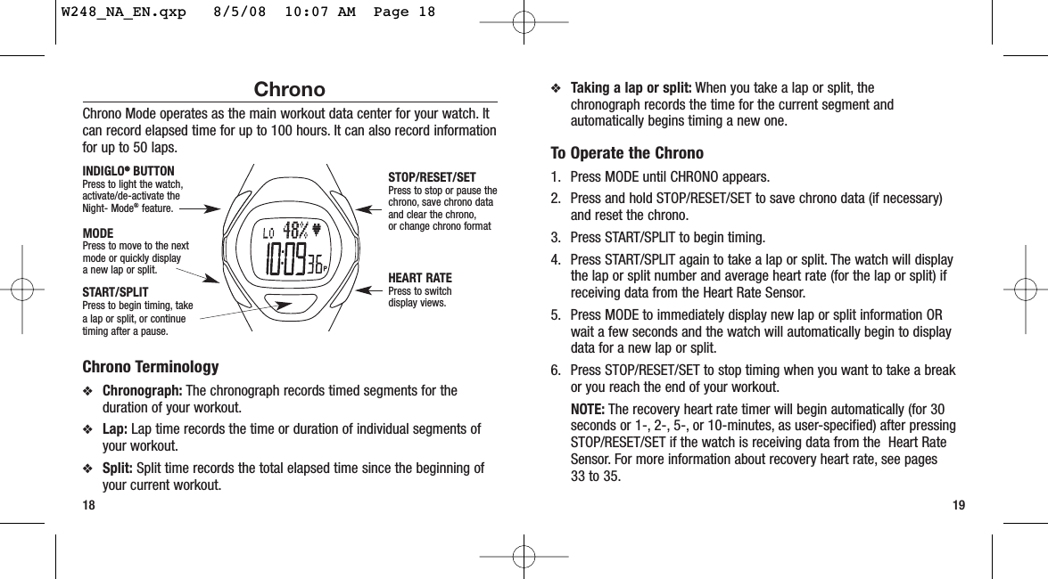 ❖Taking a lap or split: When you take a lap or split, the chronograph records the time for the current segment andautomatically begins timing a new one.To Operate the Chrono1. Press MODE until CHRONO appears.2. Press and hold STOP/RESET/SET to save chrono data (if necessary)and reset the chrono.3. Press START/SPLIT to begin timing.4. Press START/SPLIT again to take a lap or split. The watch will displaythe lap or split number and average heart rate (for the lap or split) ifreceiving data from the Heart Rate Sensor.5. Press MODE to immediately display new lap or split information ORwait a few seconds and the watch will automatically begin to displaydata for a new lap or split.6. Press STOP/RESET/SET to stop timing when you want to take a breakor you reach the end of your workout.NOTE: The recovery heart rate timer will begin automatically (for 30seconds or 1-, 2-, 5-, or 10-minutes, as user-specified) after pressingSTOP/RESET/SET if the watch is receiving data from the  Heart RateSensor. For more information about recovery heart rate, see pages 33 to 35.19ChronoChrono Mode operates as the main workout data center for your watch. Itcan record elapsed time for up to 100 hours. It can also record informationfor up to 50 laps.Chrono Terminology❖Chronograph: The chronograph records timed segments for theduration of your workout.❖Lap: Lap time records the time or duration of individual segments ofyour workout.❖Split: Split time records the total elapsed time since the beginning ofyour current workout.18START/SPLITPress to begin timing, takea lap or split, or continuetiming after a pause.STOP/RESET/SETPress to stop or pause thechrono, save chrono dataand clear the chrono,or change chrono formatHEART RATEPress to switchdisplay views.MODEPress to move to the nextmode or quickly display a new lap or split.INDIGLO®®BUTTONPress to light the watch,activate/de-activate theNight- Mode®feature.W248_NA_EN.qxp   8/5/08  10:07 AM  Page 18