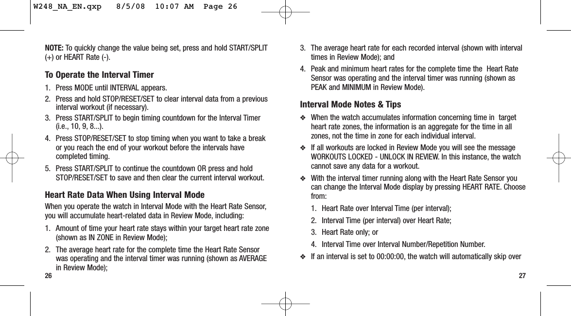 27263. The average heart rate for each recorded interval (shown with intervaltimes in Review Mode); and 4. Peak and minimum heart rates for the complete time the  Heart RateSensor was operating and the interval timer was running (shown asPEAK and MINIMUM in Review Mode).Interval Mode Notes &amp; Tips❖When the watch accumulates information concerning time in  targetheart rate zones, the information is an aggregate for the time in allzones, not the time in zone for each individual interval.❖If all workouts are locked in Review Mode you will see the messageWORKOUTS LOCKED - UNLOCK IN REVIEW. In this instance, the watchcannot save any data for a workout.❖With the interval timer running along with the Heart Rate Sensor youcan change the Interval Mode display by pressing HEART RATE. Choosefrom:1. Heart Rate over Interval Time (per interval);2. Interval Time (per interval) over Heart Rate; 3. Heart Rate only; or4. Interval Time over Interval Number/Repetition Number.❖If an interval is set to 00:00:00, the watch will automatically skip overNOTE: To quickly change the value being set, press and hold START/SPLIT(+) or HEART Rate (-).To Operate the Interval Timer1. Press MODE until INTERVAL appears.2. Press and hold STOP/RESET/SET to clear interval data from a previousinterval workout (if necessary).3. Press START/SPLIT to begin timing countdown for the Interval Timer(i.e., 10, 9, 8...).4. Press STOP/RESET/SET to stop timing when you want to take a breakor you reach the end of your workout before the intervals havecompleted timing.5. Press START/SPLIT to continue the countdown OR press and holdSTOP/RESET/SET to save and then clear the current interval workout.Heart Rate Data When Using Interval ModeWhen you operate the watch in Interval Mode with the Heart Rate Sensor,you will accumulate heart-related data in Review Mode, including:1. Amount of time your heart rate stays within your target heart rate zone(shown as IN ZONE in Review Mode);2. The average heart rate for the complete time the Heart Rate Sensorwas operating and the interval timer was running (shown as AVERAGEin Review Mode); W248_NA_EN.qxp   8/5/08  10:07 AM  Page 26