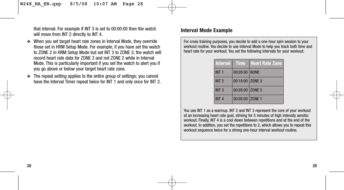 Interval Mode Example2928that interval. For example if INT 3 is set to 00:00:00 then the watchwill move from INT 2 directly to INT 4.❖When you set target heart rate zones in Interval Mode, they overridethose set in HRM Setup Mode. For example, if you have set the watchto ZONE 2 in HRM Setup Mode but set INT 3 to ZONE 3, the watch willrecord heart rate data for ZONE 3 and not ZONE 2 while in IntervalMode. This is particularly important if you set the watch to alert you ifyou go above or below your target heart rate zone.❖The repeat setting applies to the entire group of settings; you cannothave the Interval Timer repeat twice for INT 1 and only once for INT 2.For cross training purposes, you decide to add a one-hour spin session to yourworkout routine. You decide to use Interval Mode to help you track both time andheart rate for your workout. You set the following intervals for your workout:You use INT 1 as a warmup. INT 2 and INT 3 represent the core of your workoutat an increasing heart rate goal, striving for 5 minutes of high intensity aerobicworkout. Finally, INT 4 is a cool down between repetitions and at the end of theworkout. In addition, you set the repetitions to 2, which allows you to repeat thisworkout sequence twice for a strong one-hour interval workout routine.Interval Time Heart Rate ZoneINT 1 00:05:00 NONEINT 2 00:18:00 ZONE 3INT 3 00:05:00 ZONE 5INT 4 00:05:00 ZONE 1W248_NA_EN.qxp   8/5/08  10:07 AM  Page 28