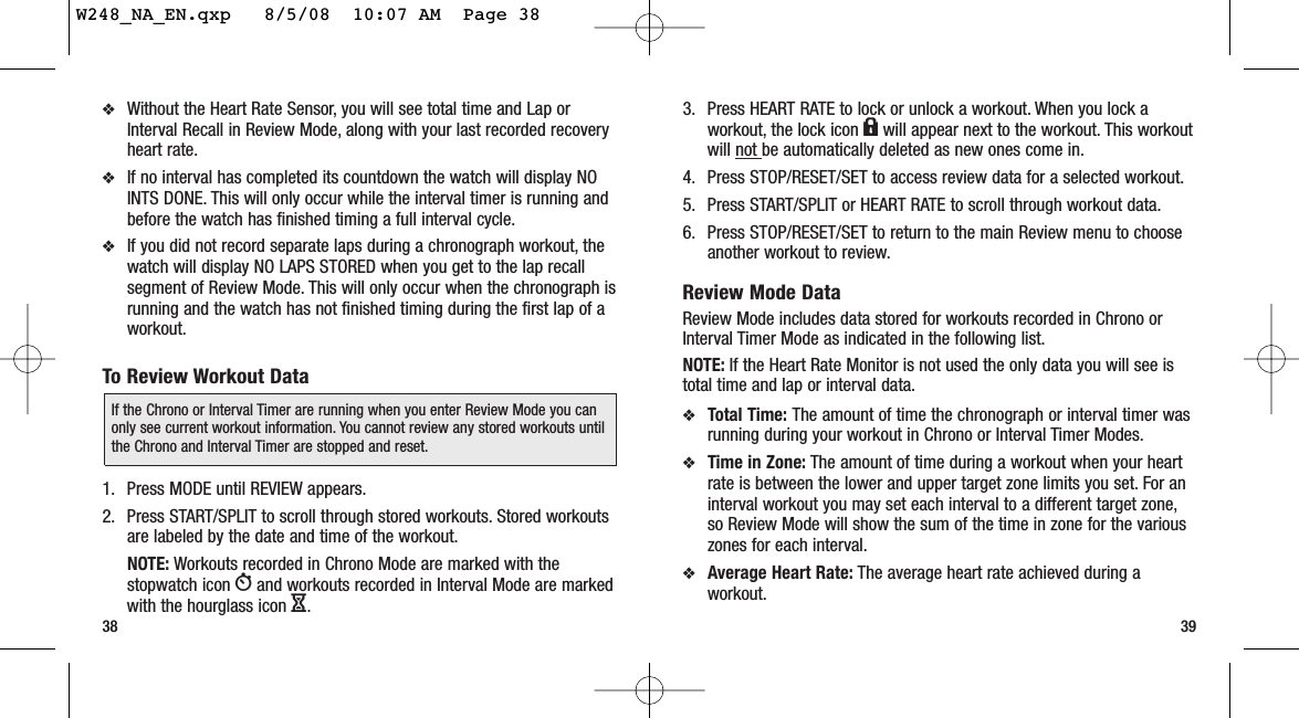 3. Press HEART RATE to lock or unlock a workout. When you lock aworkout, the lock icon lwill appear next to the workout. This workoutwill not be automatically deleted as new ones come in.4. Press STOP/RESET/SET to access review data for a selected workout.5. Press START/SPLIT or HEART RATE to scroll through workout data.6. Press STOP/RESET/SET to return to the main Review menu to chooseanother workout to review.Review Mode DataReview Mode includes data stored for workouts recorded in Chrono orInterval Timer Mode as indicated in the following list.NOTE: If the Heart Rate Monitor is not used the only data you will see istotal time and lap or interval data.❖Total Time: The amount of time the chronograph or interval timer wasrunning during your workout in Chrono or Interval Timer Modes.❖Time in Zone: The amount of time during a workout when your heartrate is between the lower and upper target zone limits you set. For aninterval workout you may set each interval to a different target zone,so Review Mode will show the sum of the time in zone for the variouszones for each interval.❖Average Heart Rate: The average heart rate achieved during aworkout.3938❖Without the Heart Rate Sensor, you will see total time and Lap orInterval Recall in Review Mode, along with your last recorded recoveryheart rate.❖If no interval has completed its countdown the watch will display NOINTS DONE. This will only occur while the interval timer is running andbefore the watch has finished timing a full interval cycle.❖If you did not record separate laps during a chronograph workout, thewatch will display NO LAPS STORED when you get to the lap recallsegment of Review Mode. This will only occur when the chronograph isrunning and the watch has not finished timing during the first lap of aworkout.To Review Workout Data1. Press MODE until REVIEW appears.2. Press START/SPLIT to scroll through stored workouts. Stored workoutsare labeled by the date and time of the workout.NOTE: Workouts recorded in Chrono Mode are marked with thestopwatch icon Wand workouts recorded in Interval Mode are markedwith the hourglass icon H.If the Chrono or Interval Timer are running when you enter Review Mode you canonly see current workout information. You cannot review any stored workouts untilthe Chrono and Interval Timer are stopped and reset.W248_NA_EN.qxp   8/5/08  10:07 AM  Page 38