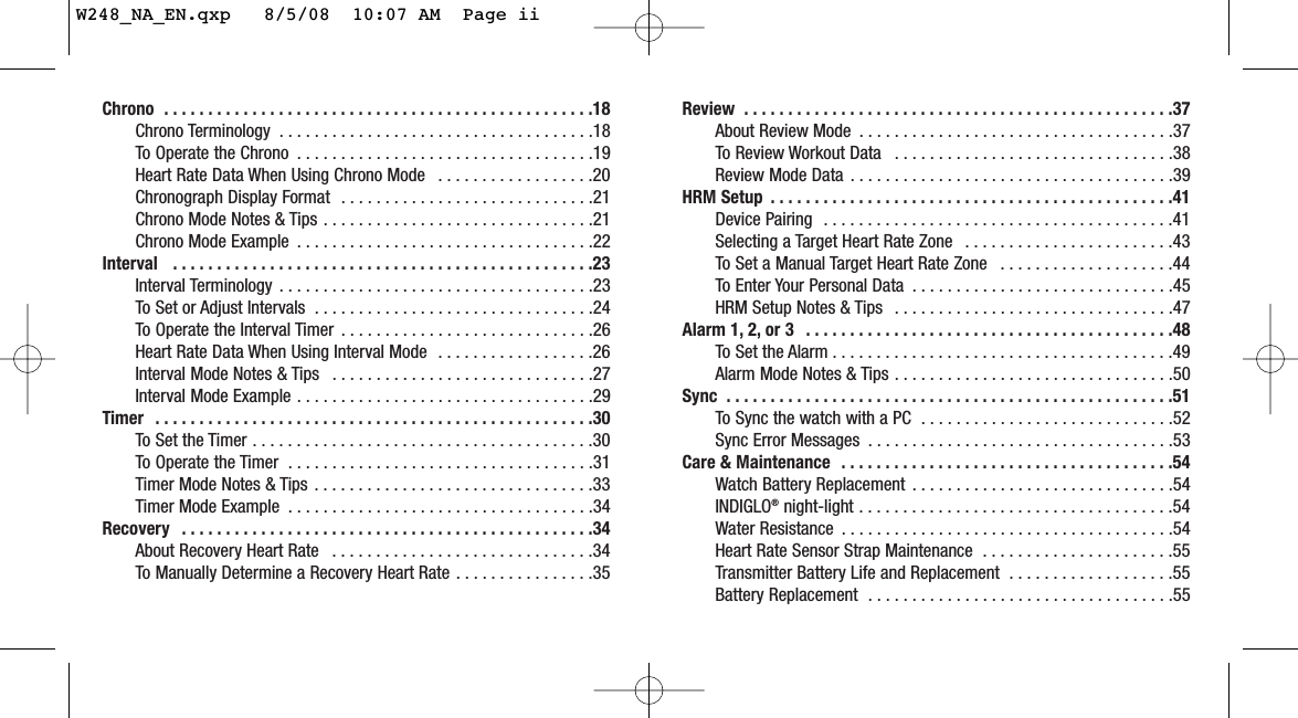 Review  . . . . . . . . . . . . . . . . . . . . . . . . . . . . . . . . . . . . . . . . . . . . . . . . .37About Review Mode  . . . . . . . . . . . . . . . . . . . . . . . . . . . . . . . . . . . .37To Review Workout Data  . . . . . . . . . . . . . . . . . . . . . . . . . . . . . . . .38Review Mode Data  . . . . . . . . . . . . . . . . . . . . . . . . . . . . . . . . . . . . .39HRM Setup  . . . . . . . . . . . . . . . . . . . . . . . . . . . . . . . . . . . . . . . . . . . . . .41Device Pairing  . . . . . . . . . . . . . . . . . . . . . . . . . . . . . . . . . . . . . . . .41Selecting a Target Heart Rate Zone  . . . . . . . . . . . . . . . . . . . . . . . .43To Set a Manual Target Heart Rate Zone  . . . . . . . . . . . . . . . . . . . .44To Enter Your Personal Data  . . . . . . . . . . . . . . . . . . . . . . . . . . . . . .45HRM Setup Notes &amp; Tips  . . . . . . . . . . . . . . . . . . . . . . . . . . . . . . . .47Alarm 1, 2, or 3  . . . . . . . . . . . . . . . . . . . . . . . . . . . . . . . . . . . . . . . . . .48To Set the Alarm . . . . . . . . . . . . . . . . . . . . . . . . . . . . . . . . . . . . . . .49Alarm Mode Notes &amp; Tips . . . . . . . . . . . . . . . . . . . . . . . . . . . . . . . .50Sync  . . . . . . . . . . . . . . . . . . . . . . . . . . . . . . . . . . . . . . . . . . . . . . . . . . .51To Sync the watch with a PC  . . . . . . . . . . . . . . . . . . . . . . . . . . . . .52Sync Error Messages  . . . . . . . . . . . . . . . . . . . . . . . . . . . . . . . . . . .53Care &amp; Maintenance  . . . . . . . . . . . . . . . . . . . . . . . . . . . . . . . . . . . . . .54Watch Battery Replacement  . . . . . . . . . . . . . . . . . . . . . . . . . . . . . .54INDIGLO®night-light . . . . . . . . . . . . . . . . . . . . . . . . . . . . . . . . . . . .54Water Resistance  . . . . . . . . . . . . . . . . . . . . . . . . . . . . . . . . . . . . . .54Heart Rate Sensor Strap Maintenance  . . . . . . . . . . . . . . . . . . . . . .55Transmitter Battery Life and Replacement  . . . . . . . . . . . . . . . . . . .55Battery Replacement  . . . . . . . . . . . . . . . . . . . . . . . . . . . . . . . . . . .55Chrono  . . . . . . . . . . . . . . . . . . . . . . . . . . . . . . . . . . . . . . . . . . . . . . . . .18Chrono Terminology  . . . . . . . . . . . . . . . . . . . . . . . . . . . . . . . . . . . .18To Operate the Chrono  . . . . . . . . . . . . . . . . . . . . . . . . . . . . . . . . . .19Heart Rate Data When Using Chrono Mode  . . . . . . . . . . . . . . . . . .20Chronograph Display Format  . . . . . . . . . . . . . . . . . . . . . . . . . . . . .21Chrono Mode Notes &amp; Tips . . . . . . . . . . . . . . . . . . . . . . . . . . . . . . .21Chrono Mode Example  . . . . . . . . . . . . . . . . . . . . . . . . . . . . . . . . . .22Interval   . . . . . . . . . . . . . . . . . . . . . . . . . . . . . . . . . . . . . . . . . . . . . . . .23Interval Terminology . . . . . . . . . . . . . . . . . . . . . . . . . . . . . . . . . . . .23To Set or Adjust Intervals  . . . . . . . . . . . . . . . . . . . . . . . . . . . . . . . .24To Operate the Interval Timer  . . . . . . . . . . . . . . . . . . . . . . . . . . . . .26Heart Rate Data When Using Interval Mode  . . . . . . . . . . . . . . . . . .26Interval Mode Notes &amp; Tips  . . . . . . . . . . . . . . . . . . . . . . . . . . . . . .27Interval Mode Example . . . . . . . . . . . . . . . . . . . . . . . . . . . . . . . . . .29Timer  . . . . . . . . . . . . . . . . . . . . . . . . . . . . . . . . . . . . . . . . . . . . . . . . . .30To Set the Timer . . . . . . . . . . . . . . . . . . . . . . . . . . . . . . . . . . . . . . .30To Operate the Timer  . . . . . . . . . . . . . . . . . . . . . . . . . . . . . . . . . . .31Timer Mode Notes &amp; Tips . . . . . . . . . . . . . . . . . . . . . . . . . . . . . . . .33Timer Mode Example  . . . . . . . . . . . . . . . . . . . . . . . . . . . . . . . . . . .34Recovery  . . . . . . . . . . . . . . . . . . . . . . . . . . . . . . . . . . . . . . . . . . . . . . .34About Recovery Heart Rate  . . . . . . . . . . . . . . . . . . . . . . . . . . . . . .34To Manually Determine a Recovery Heart Rate . . . . . . . . . . . . . . . .35W248_NA_EN.qxp   8/5/08  10:07 AM  Page ii