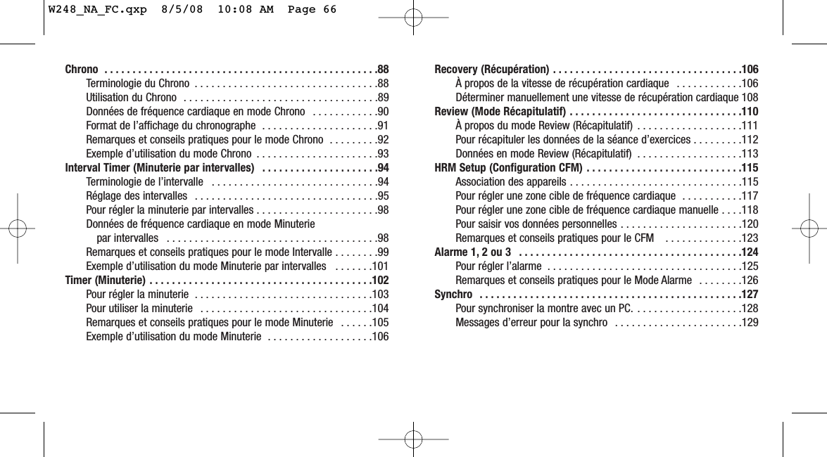 Recovery (Récupération) . . . . . . . . . . . . . . . . . . . . . . . . . . . . . . . . . .106À propos de la vitesse de récupération cardiaque  . . . . . . . . . . . .106Déterminer manuellement une vitesse de récupération cardiaque 108Review (Mode Récapitulatif) . . . . . . . . . . . . . . . . . . . . . . . . . . . . . . .110À propos du mode Review (Récapitulatif)  . . . . . . . . . . . . . . . . . . .111Pour récapituler les données de la séance d’exercices . . . . . . . . .112Données en mode Review (Récapitulatif)  . . . . . . . . . . . . . . . . . . .113HRM Setup (Configuration CFM) . . . . . . . . . . . . . . . . . . . . . . . . . . . .115Association des appareils . . . . . . . . . . . . . . . . . . . . . . . . . . . . . . .115Pour régler une zone cible de fréquence cardiaque  . . . . . . . . . . .117Pour régler une zone cible de fréquence cardiaque manuelle . . . .118Pour saisir vos données personnelles . . . . . . . . . . . . . . . . . . . . . .120Remarques et conseils pratiques pour le CFM   . . . . . . . . . . . . . .123Alarme 1, 2 ou 3  . . . . . . . . . . . . . . . . . . . . . . . . . . . . . . . . . . . . . . . .124Pour régler l’alarme  . . . . . . . . . . . . . . . . . . . . . . . . . . . . . . . . . . .125Remarques et conseils pratiques pour le Mode Alarme  . . . . . . . .126Synchro  . . . . . . . . . . . . . . . . . . . . . . . . . . . . . . . . . . . . . . . . . . . . . . .127Pour synchroniser la montre avec un PC.  . . . . . . . . . . . . . . . . . . .128Messages d’erreur pour la synchro  . . . . . . . . . . . . . . . . . . . . . . .129Chrono  . . . . . . . . . . . . . . . . . . . . . . . . . . . . . . . . . . . . . . . . . . . . . . . . .88Terminologie du Chrono  . . . . . . . . . . . . . . . . . . . . . . . . . . . . . . . . .88Utilisation du Chrono  . . . . . . . . . . . . . . . . . . . . . . . . . . . . . . . . . . .89Données de fréquence cardiaque en mode Chrono  . . . . . . . . . . . .90Format de l’affichage du chronographe  . . . . . . . . . . . . . . . . . . . . .91Remarques et conseils pratiques pour le mode Chrono  . . . . . . . . .92Exemple d’utilisation du mode Chrono  . . . . . . . . . . . . . . . . . . . . . .93Interval Timer (Minuterie par intervalles)  . . . . . . . . . . . . . . . . . . . . .94Terminologie de l’intervalle  . . . . . . . . . . . . . . . . . . . . . . . . . . . . . .94Réglage des intervalles  . . . . . . . . . . . . . . . . . . . . . . . . . . . . . . . . .95Pour régler la minuterie par intervalles . . . . . . . . . . . . . . . . . . . . . .98Données de fréquence cardiaque en mode Minuterie par intervalles  . . . . . . . . . . . . . . . . . . . . . . . . . . . . . . . . . . . . . .98Remarques et conseils pratiques pour le mode Intervalle . . . . . . . .99Exemple d’utilisation du mode Minuterie par intervalles   . . . . . . .101Timer (Minuterie) . . . . . . . . . . . . . . . . . . . . . . . . . . . . . . . . . . . . . . . .102Pour régler la minuterie  . . . . . . . . . . . . . . . . . . . . . . . . . . . . . . . .103Pour utiliser la minuterie  . . . . . . . . . . . . . . . . . . . . . . . . . . . . . . .104Remarques et conseils pratiques pour le mode Minuterie  . . . . . .105Exemple d’utilisation du mode Minuterie  . . . . . . . . . . . . . . . . . . .106W248_NA_FC.qxp  8/5/08  10:08 AM  Page 66