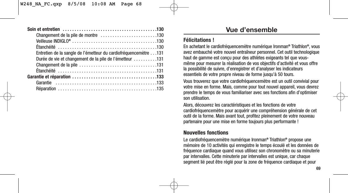 Soin et entretien  . . . . . . . . . . . . . . . . . . . . . . . . . . . . . . . . . . . . . . . .130Changement de la pile de montre  . . . . . . . . . . . . . . . . . . . . . . . .130Veilleuse INDIGLO® . . . . . . . . . . . . . . . . . . . . . . . . . . . . . . . . . . . .130Étanchéité  . . . . . . . . . . . . . . . . . . . . . . . . . . . . . . . . . . . . . . . . . .130Entretien de la sangle de l’émetteur du cardiofréquencemètre . . .131Durée de vie et changement de la pile de l’émetteur  . . . . . . . . . .131Changement de la pile  . . . . . . . . . . . . . . . . . . . . . . . . . . . . . . . . .131Étanchéité  . . . . . . . . . . . . . . . . . . . . . . . . . . . . . . . . . . . . . . . . . .131Garantie et réparation  . . . . . . . . . . . . . . . . . . . . . . . . . . . . . . . . . . . .133Garantie   . . . . . . . . . . . . . . . . . . . . . . . . . . . . . . . . . . . . . . . . . . .133Réparation  . . . . . . . . . . . . . . . . . . . . . . . . . . . . . . . . . . . . . . . . . .13569Vue d’ensembleFélicitations !En achetant le cardiofréquencemètre numérique Ironman®Triathlon®, vousavez embauché votre nouvel entraîneur personnel. Cet outil technologiquehaut de gamme est conçu pour des athlètes exigeants tel que vous-même pour mesurer la réalisation de vos objectifs d’activité et vous offrela possibilité de suivre, d’enregistrer et d’analyser les indicateursessentiels de votre propre niveau de forme jusqu’à 50 tours.Vous trouverez que votre cardiofréquencemètre est un outil convivial pourvotre mise en forme. Mais, comme pour tout nouvel appareil, vous devrezprendre le temps de vous familiariser avec ses fonctions afin d’optimiserson utilisation.Alors, découvrez les caractéristiques et les fonctions de votrecardiofréquencemètre pour acquérir une compréhension générale de cetoutil de la forme. Mais avant tout, profitez pleinement de votre nouveaupartenaire pour une mise en forme toujours plus performante !Nouvelles fonctionsLe cardiofréquencemètre numérique Ironman®Triathlon®propose unemémoire de 10 activités qui enregistre le temps écoulé et les données defréquence cardiaque quand vous utilisez son chronomètre ou sa minuteriepar intervalles. Cette minuterie par intervalles est unique, car chaquesegment lié peut être réglé pour la zone de fréquence cardiaque et pourW248_NA_FC.qxp  8/5/08  10:08 AM  Page 68