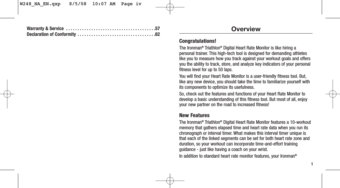 Warranty &amp; Service  . . . . . . . . . . . . . . . . . . . . . . . . . . . . . . . . . . . . . . .57Declaration of Conformity  . . . . . . . . . . . . . . . . . . . . . . . . . . . . . . . . . .621OverviewCongratulations!The Ironman®Triathlon®Digital Heart Rate Monitor is like hiring apersonal trainer. This high-tech tool is designed for demanding athleteslike you to measure how you track against your workout goals and offersyou the ability to track, store, and analyze key indicators of your personalfitness level for up to 50 laps.You will find your Heart Rate Monitor is a user-friendly fitness tool. But,like any new device, you should take the time to familiarize yourself withits components to optimize its usefulness.So, check out the features and functions of your Heart Rate Monitor todevelop a basic understanding of this fitness tool. But most of all, enjoyyour new partner on the road to increased fitness!New FeaturesThe Ironman®Triathlon®Digital Heart Rate Monitor features a 10-workoutmemory that gathers elapsed time and heart rate data when you run itschronograph or interval timer. What makes this interval timer unique isthat each of the linked segments can be set for both heart rate zone andduration, so your workout can incorporate time-and-effort trainingguidance - just like having a coach on your wrist.In addition to standard heart rate monitor features, your Ironman®W248_NA_EN.qxp   8/5/08  10:07 AM  Page iv