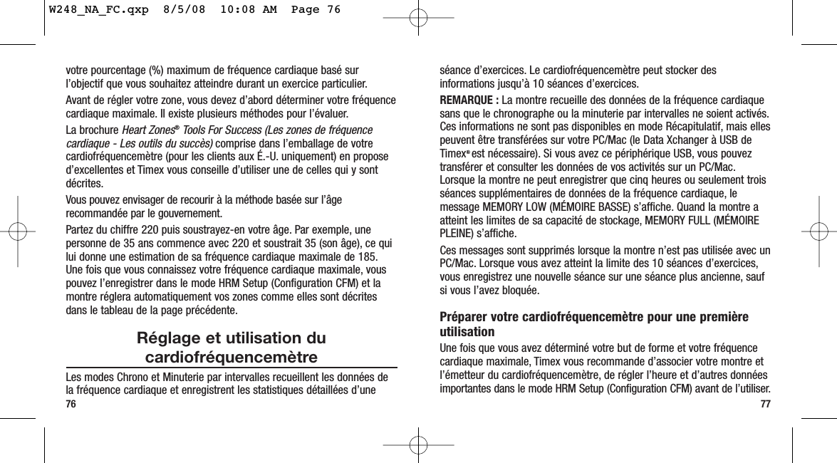 séance d’exercices. Le cardiofréquencemètre peut stocker desinformations jusqu’à 10 séances d’exercices.REMARQUE : La montre recueille des données de la fréquence cardiaquesans que le chronographe ou la minuterie par intervalles ne soient activés.Ces informations ne sont pas disponibles en mode Récapitulatif, mais ellespeuvent être transférées sur votre PC/Mac (le Data Xchanger à USB deTimex® est nécessaire). Si vous avez ce périphérique USB, vous pouveztransférer et consulter les données de vos activités sur un PC/Mac.Lorsque la montre ne peut enregistrer que cinq heures ou seulement troisséances supplémentaires de données de la fréquence cardiaque, lemessage MEMORY LOW (MÉMOIRE BASSE) s’affiche. Quand la montre aatteint les limites de sa capacité de stockage, MEMORY FULL (MÉMOIREPLEINE) s’affiche.Ces messages sont supprimés lorsque la montre n’est pas utilisée avec unPC/Mac. Lorsque vous avez atteint la limite des 10 séances d’exercices,vous enregistrez une nouvelle séance sur une séance plus ancienne, saufsi vous l’avez bloquée.Préparer votre cardiofréquencemètre pour une premièreutilisationUne fois que vous avez déterminé votre but de forme et votre fréquencecardiaque maximale, Timex vous recommande d’associer votre montre etl’émetteur du cardiofréquencemètre, de régler l’heure et d’autres donnéesimportantes dans le mode HRM Setup (Configuration CFM) avant de l’utiliser.77votre pourcentage (%) maximum de fréquence cardiaque basé surl’objectif que vous souhaitez atteindre durant un exercice particulier.Avant de régler votre zone, vous devez d’abord déterminer votre fréquencecardiaque maximale. Il existe plusieurs méthodes pour l’évaluer.La brochure Heart Zones®Tools For Success (Les zones de fréquencecardiaque - Les outils du succès)comprise dans l’emballage de votrecardiofréquencemètre (pour les clients aux É.-U. uniquement) en proposed’excellentes et Timex vous conseille d’utiliser une de celles qui y sontdécrites.Vous pouvez envisager de recourir à la méthode basée sur l’âgerecommandée par le gouvernement.Partez du chiffre 220 puis soustrayez-en votre âge. Par exemple, unepersonne de 35 ans commence avec 220 et soustrait 35 (son âge), ce quilui donne une estimation de sa fréquence cardiaque maximale de 185.Une fois que vous connaissez votre fréquence cardiaque maximale, vouspouvez l’enregistrer dans le mode HRM Setup (Configuration CFM) et lamontre réglera automatiquement vos zones comme elles sont décritesdans le tableau de la page précédente.Réglage et utilisation ducardiofréquencemètreLes modes Chrono et Minuterie par intervalles recueillent les données dela fréquence cardiaque et enregistrent les statistiques détaillées d’une76W248_NA_FC.qxp  8/5/08  10:08 AM  Page 76