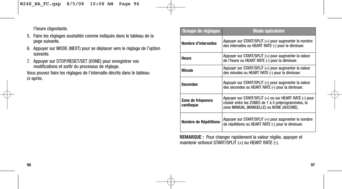 REMARQUE : Pour changer rapidement la valeur réglée, appuyer etmaintenir enfoncé START/SPLIT (+) ou HEART RATE (-).9796l’heure clignotante.5. Faire les réglages souhaités comme indiqués dans le tableau de lapage suivante.6. Appuyer sur MODE (NEXT) pour se déplacer vers le réglage de l’optionsuivante.7. Appuyer sur STOP/RESET/SET (DONE) pour enregistrer vosmodifications et sortir du processus de réglage.Vous pouvez faire les réglages de l’intervalle décrits dans le tableau ci-après.Groupe de réglages Mode opératoireNombre d’intervalles Appuyer sur START/SPLIT (+) pour augmenter le nombredes intervalles ou HEART RATE (-) pour le diminuer.Heure Appuyer sur START/SPLIT (+) pour augmenter la valeurde l’heure ou HEART RATE (-) pour la diminuer.Minute Appuyer sur START/SPLIT (+) pour augmenter la valeurdes minutes ou HEART RATE (-) pour la diminuer.Secondes Appuyer sur START/SPLIT (+) pour augmenter la valeurdes secondes ou HEART RATE (-) pour la diminuer.Zone de fréquencecardiaqueAppuyer sur START/SPLIT (+) ou sur HEART RATE (-) pourchoisir entre les ZONES de 1 à 5 préprogrammées, lazone MANUAL (MANUELLE) ou NONE (AUCUNE).Nombre de Répétitions Appuyer sur START/SPLIT (+) pour augmenter le nombrede répétitions ou HEART RATE (-) pour le diminuer.W248_NA_FC.qxp  8/5/08  10:08 AM  Page 96