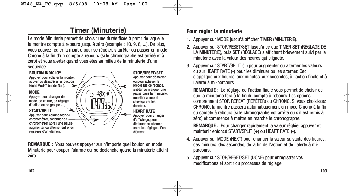 Pour régler la minuterie1. Appuyer sur MODE jusqu’à afficher TIMER (MINUTERIE).2. Appuyer sur STOP/RESET/SET jusqu’à ce que TIMER SET (RÉGLAGE DELA MINUTERIE), puis SET (RÉGLAGE) s’affichent brièvement suivi par laminuterie avec la valeur des heures qui clignote.3. Appuyer sur START/SPLIT (+) pour augmenter ou alterner les valeursou sur HEART RATE (-) pour les diminuer ou les alterner. Cecis’applique aux heures, aux minutes, aux secondes, à l’action finale et àl’alerte à mi-parcours.REMARQUE :  Le réglage de l’action finale vous permet de choisir ceque la minuterie fera à la fin du compte à rebours. Les optionscomprennent STOP, REPEAT (RÉPÉTER) ou CHRONO. Si vous choisissezCHRONO, la montre passera automatiquement en mode Chrono à la findu compte à rebours (si le chronographe est arrêté ou s’il est remis àzéro) et commence à mettre en marche le chronographe.REMARQUE : Pour changer rapidement la valeur réglée, appuyer etmaintenir enfoncé START/SPLIT (+) ou HEART RATE (-).4. Appuyer sur MODE (NEXT) pour changer la valeur suivante des heures,des minutes, des secondes, de la fin de l’action et de l’alerte à mi-parcours.5. Appuyer sur STOP/RESET/SET (DONE) pour enregistrer vosmodifications et sortir du processus de réglage.103Timer (Minuterie)Le mode Minuterie permet de choisir une durée fixée à partir de laquellela montre compte à rebours jusqu’à zéro (exemple : 10, 9, 8, ...). De plus,vous pouvez régler la montre pour se répéter, s’arrêter ou passer en modeChrono à la fin d’un compte à rebours (si le chronographe est arrêté et àzéro) et vous alerter quand vous êtes au milieu de la minuterie d’uneséquence.REMARQUE : Vous pouvez appuyer sur n’importe quel bouton en modeMinuterie pour couper l’alarme qui se déclenche quand la minuterie atteintzéro.102STOP/RESET/SET Appuyer pour démarrerou pour achever leprocessus de réglage,arrêter ou marquer unepause dans la minuterie,remettre à zéro etsauvegarder lesdonnées.HEART RATE Appuyer pour changerd’affichage, pourdiminuer ou alternerentre les réglages d’unélément.BOUTON INDIGLO®®Appuyer pour éclairer la montre,activer ou désactiver la fonctionNight Mode®(mode Nuit).MODEAppuyer pour changer demode, de chiffre, de réglaged’option ou de groupe.START/SPLIT Appuyer pour commencer dechronométrer, continuer dechronométrer après une pause,augmenter ou alterner entre lesréglages d’un élément.W248_NA_FC.qxp  8/5/08  10:08 AM  Page 102