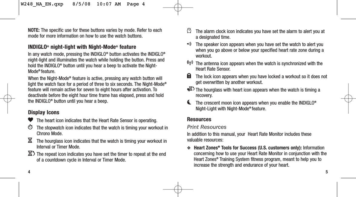 54aThe alarm clock icon indicates you have set the alarm to alert you ata designated time.qThe speaker icon appears when you have set the watch to alert youwhen you go above or below your specified heart rate zone during aworkout.5The antenna icon appears when the watch is synchronized with theHeart Rate Sensor.lThe lock icon appears when you have locked a workout so it does notget overwritten by another workout.eThe hourglass with heart icon appears when the watch is timing arecovery.kThe crescent moon icon appears when you enable the INDIGLO®Night-Light with Night-Mode® feature.ResourcesPrint ResourcesIn addition to this manual, your  Heart Rate Monitor includes thesevaluable resources:❖Heart Zones®Tools for Success (U.S. customers only): Informationconcerning how to use your Heart Rate Monitor in conjunction with theHeart Zones®Training System fitness program, meant to help you toincrease the strength and endurance of your heart.NOTE: The specific use for these buttons varies by mode. Refer to eachmode for more information on how to use the watch buttons.INDIGLO®night-light with Night-Mode®featureIn any watch mode, pressing the INDIGLO®button activates the INDIGLO®night-light and illuminates the watch while holding the button. Press andhold the INDIGLO®button until you hear a beep to activate the Night-Mode® feature.When the Night-Mode®feature is active, pressing any watch button willlight the watch face for a period of three to six seconds. The Night-Mode®feature will remain active for seven to eight hours after activation. Todeactivate before the eight hour time frame has elapsed, press and holdthe INDIGLO®button until you hear a beep.Display IconsgThe heart icon indicates that the Heart Rate Sensor is operating.WThe stopwatch icon indicates that the watch is timing your workout inChrono Mode.HThe hourglass icon indicates that the watch is timing your workout inInterval or Timer Mode.JThe repeat icon indicates you have set the timer to repeat at the endof a countdown cycle in Interval or Timer Mode.W248_NA_EN.qxp   8/5/08  10:07 AM  Page 4