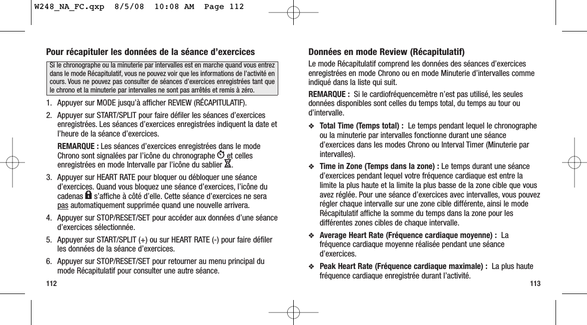 113Pour récapituler les données de la séance d’exercices1. Appuyer sur MODE jusqu’à afficher REVIEW (RÉCAPITULATIF).2. Appuyer sur START/SPLIT pour faire défiler les séances d’exercicesenregistrées. Les séances d’exercices enregistrées indiquent la date etl’heure de la séance d’exercices.REMARQUE : Les séances d’exercices enregistrées dans le modeChrono sont signalées par l’icône du chronographe Wet cellesenregistrées en mode Intervalle par l’icône du sablier H.3. Appuyer sur HEART RATE pour bloquer ou débloquer une séanced’exercices. Quand vous bloquez une séance d’exercices, l’icône ducadenas ls’affiche à côté d’elle. Cette séance d’exercices ne serapas automatiquement supprimée quand une nouvelle arrivera.4. Appuyer sur STOP/RESET/SET pour accéder aux données d’une séanced’exercices sélectionnée.5. Appuyer sur START/SPLIT (+) ou sur HEART RATE (-) pour faire défilerles données de la séance d’exercices.6. Appuyer sur STOP/RESET/SET pour retourner au menu principal dumode Récapitulatif pour consulter une autre séance.112Données en mode Review (Récapitulatif)Le mode Récapitulatif comprend les données des séances d’exercicesenregistrées en mode Chrono ou en mode Minuterie d’intervalles commeindiqué dans la liste qui suit.REMARQUE : Si le cardiofréquencemètre n’est pas utilisé, les seulesdonnées disponibles sont celles du temps total, du temps au tour oud’intervalle.❖Total Time (Temps total) :  Le temps pendant lequel le chronographeou la minuterie par intervalles fonctionne durant une séanced’exercices dans les modes Chrono ou Interval Timer (Minuterie parintervalles).❖Time in Zone (Temps dans la zone) : Le temps durant une séanced’exercices pendant lequel votre fréquence cardiaque est entre lalimite la plus haute et la limite la plus basse de la zone cible que vousavez réglée. Pour une séance d’exercices avec intervalles, vous pouvezrégler chaque intervalle sur une zone cible différente, ainsi le modeRécapitulatif affiche la somme du temps dans la zone pour lesdifférentes zones cibles de chaque intervalle.❖Average Heart Rate (Fréquence cardiaque moyenne) : Lafréquence cardiaque moyenne réalisée pendant une séanced’exercices.❖Peak Heart Rate (Fréquence cardiaque maximale) : La plus hautefréquence cardiaque enregistrée durant l’activité.Si le chronographe ou la minuterie par intervalles est en marche quand vous entrezdans le mode Récapitulatif, vous ne pouvez voir que les informations de l’activité encours. Vous ne pouvez pas consulter de séances d’exercices enregistrées tant quele chrono et la minuterie par intervalles ne sont pas arrêtés et remis à zéro.W248_NA_FC.qxp  8/5/08  10:08 AM  Page 112