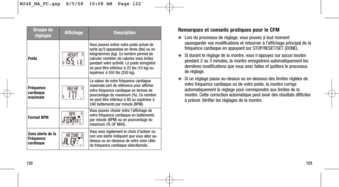 123122Remarques et conseils pratiques pour le CFM ❖Lors du processus de réglage, vous pouvez à tout momentsauvegarder vos modifications et retourner à l’affichage principal de lafréquence cardiaque en appuyant sur STOP/RESET/SET (DONE).❖Si durant le réglage de la montre, vous n’appuyez sur aucun boutonpendant 2 ou 3 minutes, la montre enregistrera automatiquement lesdernières modifications que vous avez faites et quittera le processusde réglage.❖Si un réglage passe au-dessus ou en-dessous des limites réglées devotre fréquence cardiaque ou de votre poids, la montre corrigeautomatiquement le réglage pour correspondre aux limites de lamontre. Cette correction automatique peut avoir des résultats difficilesà prévoir. Vérifier les réglages de la montre.Groupe deréglages Affichage DescriptionPoidsVous pouvez entrer votre poids actuel desorte qu’il apparaisse en livres (lbs) ou enkilogrammes (kg). Ce nombre permet decalculer combien de calories vous brûlezpendant votre activité. Le poids enregistréne peut être inférieur à 22 lbs (10 kg) ousupérieur à 550 lbs (250 kg).FréquencecardiaquemaximaleLa valeur de votre fréquence cardiaquemaximale sert de référence pour affichervotre fréquence cardiaque en termes depourcentage du maximum (%). Ce nombrene peut être inférieur à 80 ou supérieur à240 battements par minute (BPM).Format BPMVous pouvez choisir entre l’affichage devotre fréquence cardiaque en battementspar minute (BPM) ou en pourcentage dumaximum (% OF MAX).Zone alerte de laFréquencecardiaqueVous avez également le choix d’activer ounon une alerte indiquant que vous allez au-dessus ou en-dessous de votre zone ciblede fréquence cardiaque sélectionnée.W248_NA_FC.qxp  8/5/08  10:08 AM  Page 122