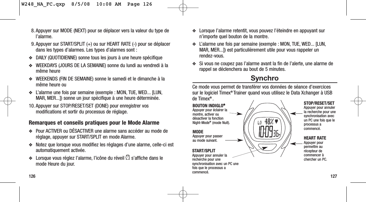 ❖Lorsque l’alarme retentit, vous pouvez l’éteindre en appuyant surn’importe quel bouton de la montre.❖L’alarme une fois par semaine (exemple : MON, TUE, WED... [LUN,MAR, MER...]) est particulièrement utile pour vous rappeler un rendez-vous.❖Si vous ne coupez pas l’alarme avant la fin de l’alerte, une alarme derappel se déclenchera au bout de 5 minutes.SynchroCe mode vous permet de transférer vos données de séance d’exercicessur le logiciel Timex® Trainer quand vous utilisez le Data Xchanger à USBde Timex® .1278. Appuyer sur MODE (NEXT) pour se déplacer vers la valeur du type del’alarme.9. Appuyer sur START/SPLIT (+) ou sur HEART RATE (-) pour se déplacerdans les types d’alarmes. Les types d’alarmes sont :❖DAILY (QUOTIDIENNE) sonne tous les jours à une heure spécifique❖WEEKDAYS (JOURS DE LA SEMAINE) sonne du lundi au vendredi à lamême heure❖WEEKENDS (FIN DE SEMAINE) sonne le samedi et le dimanche à lamême heure ou ❖L’alarme une fois par semaine (exemple : MON, TUE, WED... [LUN,MAR, MER...]) sonne un jour spécifique à une heure déterminée.10. Appuyer sur STOP/RESET/SET (DONE) pour enregistrer vosmodifications et sortir du processus de réglage.Remarques et conseils pratiques pour le Mode Alarme❖Pour ACTIVER ou DÉSACTIVER une alarme sans accéder au mode deréglage, appuyer sur START/SPLIT en mode Alarme.❖Notez que lorsque vous modifiez les réglages d’une alarme, celle-ci estautomatiquement activée.❖Lorsque vous réglez l’alarme, l’icône du réveil as’affiche dans lemode Heure du jour.126START/SPLIT Appuyer pour annuler larecherche pour unesynchronisation avec un PC unefois que le processus acommencé.STOP/RESET/SET Appuyer pour annulerla recherche pour unesynchronisation avecun PC une fois que leprocessus acommencé.HEART RATE Appuyer pourpermettre aurécepteur decommencer àchercher un PC.MODEAppuyer pour passer au mode suivant.BOUTON INDIGLO®®Appuyer pour éclairer lamontre, activer oudésactiver la fonction Night-Mode®(mode Nuit).W248_NA_FC.qxp  8/5/08  10:08 AM  Page 126