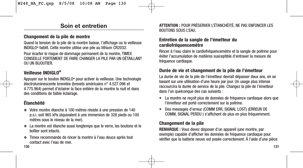 ATTENTION : POUR PRÉSERVER L’ÉTANCHÉITÉ, NE PAS ENFONCER LESBOUTONS SOUS L’EAU.Entretien de la sangle de l’émetteur ducardiofréquencemètreRincer à l’eau claire le cardiofréquencemètre et la sangle de poitrine pouréviter l’accumulation de matières susceptible d’entraver la mesure defréquence cardiaque.Durée de vie et changement de la pile de l’émetteurLa durée de vie de la pile de l’émetteur devrait dépasser deux ans, en sebasant sur une utilisation d’une heure par jour. Un usage plus intenseraccourcira la durée de service de la pile. Changez la pile de l’émetteurdans l’un quelconque des cas suivants :• La montre ne reçoit plus de données de fréquence cardiaque alors quel’émetteur est porté correctement sur la poitrine.• Des messages d’erreur (COMM ERR, SIGNAL LOST) (ERREUR DECOMM, SIGNAL PERDU ) s’affichent de plus en plus fréquemment.Changement de la pileREMARQUE : Vous devez disposer d’un appareil (une montre, parexemple) capable d’afficher les données de fréquence cardiaque pourvérifier que la batterie neuve est posée correctement. À l’aide d’une pièce131Soin et entretienChangement de la pile de montreQuand la tension de la pile de la montre baisse, l’affichage ou la veilleuseINDIGLO®faiblit. Cette montre utilise une pile au lithium CR2032.Pour écarter le risque de dommage permanent de la montre, TIMEXCONSEILLE FORTEMENT DE FAIRE CHANGER LA PILE PAR UN DÉTAILLANTOU UN BIJOUTIER.Veilleuse INDIGLO®Appuyer sur le bouton INDIGLO®pour activer la veilleuse. Une technologieélectroluminescente brevetée (brevets américains n° 4.527.096 et4.775.964) permet d’éclairer la face entière de la montre la nuit et dansdes conditions de faible éclairage.Étanchéité❖Votre montre étanche à 100 mètres résiste à une pression de 140p.s.i. soit 965 kPa (équivalent à une immersion de 328 pieds ou 100mètres sous le niveau de la mer).❖La montre est étanche aussi longtemps que le verre, les boutons et leboîtier sont intacts.❖Timex recommande de rincer la montre à l’eau douce après toutcontact avec l’eau de mer.130W248_NA_FC.qxp  8/5/08  10:08 AM  Page 130