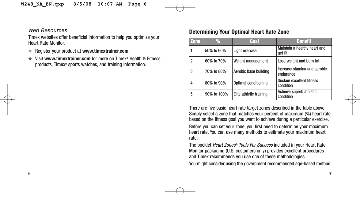 Determining Your Optimal Heart Rate ZoneThere are five basic heart rate target zones described in the table above.Simply select a zone that matches your percent of maximum (%) heart ratebased on the fitness goal you want to achieve during a particular exercise.Before you can set your zone, you first need to determine your maximumheart rate. You can use many methods to estimate your maximum heartrate.The booklet Heart Zones®Tools For Successincluded in your Heart RateMonitor packaging (U.S. customers only) provides excellent proceduresand Timex recommends you use one of these methodologies.You might consider using the government recommended age-based method.7Web ResourcesTimex websites offer beneficial information to help you optimize yourHeart Rate Monitor.❖Register your product at www.timextrainer.com.❖Visit www.timextrainer.com for more on Timex®Health &amp; Fitnessproducts, Timex®sports watches, and training information.6Zone %  Goal Benefit150% to 60% Light exercise Maintain a healthy heart andget fit260% to 70% Weight management Lose weight and burn fat370% to 80% Aerobic base building Increase stamina and aerobicendurance480% to 90% Optimal conditioning Sustain excellent fitnesscondition590% to 100% Elite athletic training Achieve superb athleticconditionW248_NA_EN.qxp   8/5/08  10:07 AM  Page 6