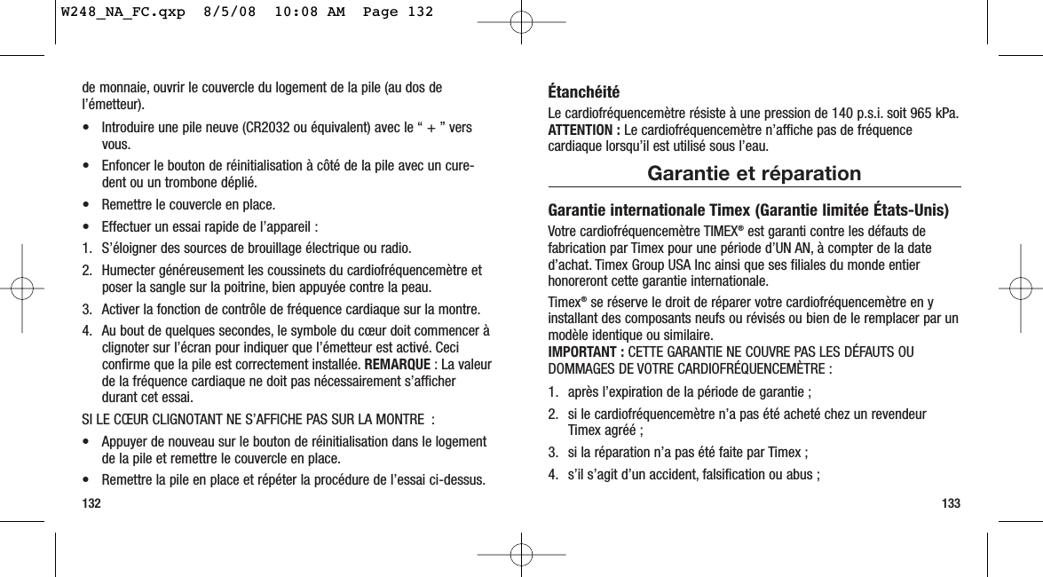 ÉtanchéitéLe cardiofréquencemètre résiste à une pression de 140 p.s.i. soit 965 kPa.ATTENTION : Le cardiofréquencemètre n’affiche pas de fréquencecardiaque lorsqu’il est utilisé sous l’eau.Garantie et réparationGarantie internationale Timex (Garantie limitée États-Unis)Votre cardiofréquencemètre TIMEX®est garanti contre les défauts defabrication par Timex pour une période d’UN AN, à compter de la dated’achat. Timex Group USA Inc ainsi que ses filiales du monde entierhonoreront cette garantie internationale.Timex®se réserve le droit de réparer votre cardiofréquencemètre en yinstallant des composants neufs ou révisés ou bien de le remplacer par unmodèle identique ou similaire.IMPORTANT : CETTE GARANTIE NE COUVRE PAS LES DÉFAUTS OUDOMMAGES DE VOTRE CARDIOFRÉQUENCEMÈTRE :1. après l’expiration de la période de garantie ;2. si le cardiofréquencemètre n’a pas été acheté chez un revendeurTimex agréé ;3. si la réparation n’a pas été faite par Timex ;4. s’il s’agit d’un accident, falsification ou abus ;133de monnaie, ouvrir le couvercle du logement de la pile (au dos del’émetteur).• Introduire une pile neuve (CR2032 ou équivalent) avec le “ + ” versvous.• Enfoncer le bouton de réinitialisation à côté de la pile avec un cure-dent ou un trombone déplié.• Remettre le couvercle en place.• Effectuer un essai rapide de l’appareil :1. S’éloigner des sources de brouillage électrique ou radio.2. Humecter généreusement les coussinets du cardiofréquencemètre etposer la sangle sur la poitrine, bien appuyée contre la peau.3. Activer la fonction de contrôle de fréquence cardiaque sur la montre.4. Au bout de quelques secondes, le symbole du cœur doit commencer àclignoter sur l’écran pour indiquer que l’émetteur est activé. Ceciconfirme que la pile est correctement installée. REMARQUE : La valeurde la fréquence cardiaque ne doit pas nécessairement s’afficherdurant cet essai.SI LE CŒUR CLIGNOTANT NE S’AFFICHE PAS SUR LA MONTRE :• Appuyer de nouveau sur le bouton de réinitialisation dans le logementde la pile et remettre le couvercle en place.• Remettre la pile en place et répéter la procédure de l’essai ci-dessus.132W248_NA_FC.qxp  8/5/08  10:08 AM  Page 132