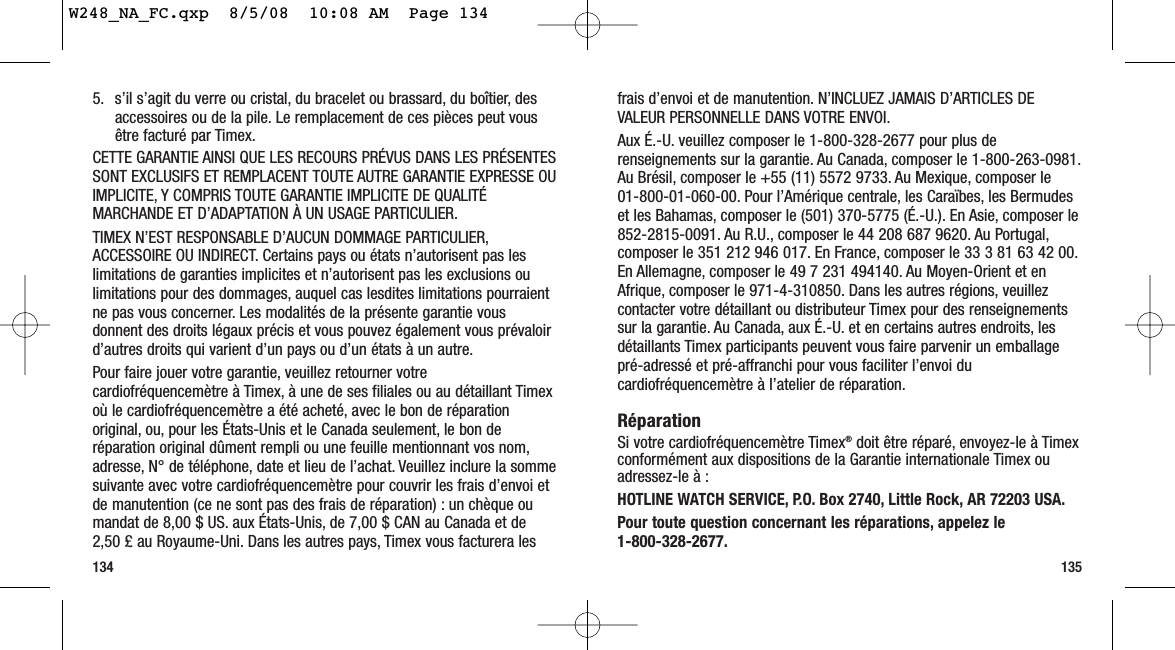 frais d’envoi et de manutention. N’INCLUEZ JAMAIS D’ARTICLES DEVALEUR PERSONNELLE DANS VOTRE ENVOI.Aux É.-U. veuillez composer le 1-800-328-2677 pour plus derenseignements sur la garantie. Au Canada, composer le 1-800-263-0981.Au Brésil, composer le +55 (11) 5572 9733. Au Mexique, composer le 01-800-01-060-00. Pour l’Amérique centrale, les Caraïbes, les Bermudeset les Bahamas, composer le (501) 370-5775 (É.-U.). En Asie, composer le852-2815-0091. Au R.U., composer le 44 208 687 9620. Au Portugal,composer le 351 212 946 017. En France, composer le 33 3 81 63 42 00.En Allemagne, composer le 49 7 231 494140. Au Moyen-Orient et enAfrique, composer le 971-4-310850. Dans les autres régions, veuillezcontacter votre détaillant ou distributeur Timex pour des renseignementssur la garantie. Au Canada, aux É.-U. et en certains autres endroits, lesdétaillants Timex participants peuvent vous faire parvenir un emballagepré-adressé et pré-affranchi pour vous faciliter l’envoi ducardiofréquencemètre à l’atelier de réparation.RéparationSi votre cardiofréquencemètre Timex®doit être réparé, envoyez-le à Timexconformément aux dispositions de la Garantie internationale Timex ouadressez-le à :HOTLINE WATCH SERVICE, P.O. Box 2740, Little Rock, AR 72203 USA.Pour toute question concernant les réparations, appelez le 1-800-328-2677.1355. s’il s’agit du verre ou cristal, du bracelet ou brassard, du boîtier, desaccessoires ou de la pile. Le remplacement de ces pièces peut vousêtre facturé par Timex.CETTE GARANTIE AINSI QUE LES RECOURS PRÉVUS DANS LES PRÉSENTESSONT EXCLUSIFS ET REMPLACENT TOUTE AUTRE GARANTIE EXPRESSE OUIMPLICITE, Y COMPRIS TOUTE GARANTIE IMPLICITE DE QUALITÉMARCHANDE ET D’ADAPTATION À UN USAGE PARTICULIER.TIMEX N’EST RESPONSABLE D’AUCUN DOMMAGE PARTICULIER,ACCESSOIRE OU INDIRECT. Certains pays ou états n’autorisent pas leslimitations de garanties implicites et n’autorisent pas les exclusions oulimitations pour des dommages, auquel cas lesdites limitations pourraientne pas vous concerner. Les modalités de la présente garantie vousdonnent des droits légaux précis et vous pouvez également vous prévaloird’autres droits qui varient d’un pays ou d’un états à un autre.Pour faire jouer votre garantie, veuillez retourner votrecardiofréquencemètre à Timex, à une de ses filiales ou au détaillant Timexoù le cardiofréquencemètre a été acheté, avec le bon de réparationoriginal, ou, pour les États-Unis et le Canada seulement, le bon deréparation original dûment rempli ou une feuille mentionnant vos nom,adresse, N° de téléphone, date et lieu de l’achat. Veuillez inclure la sommesuivante avec votre cardiofréquencemètre pour couvrir les frais d’envoi etde manutention (ce ne sont pas des frais de réparation) : un chèque oumandat de 8,00 $ US. aux États-Unis, de 7,00 $ CAN au Canada et de2,50 £ au Royaume-Uni. Dans les autres pays, Timex vous facturera les134W248_NA_FC.qxp  8/5/08  10:08 AM  Page 134