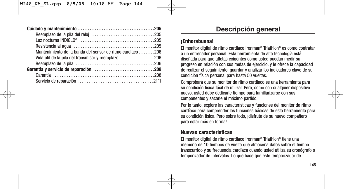 145Descripción general¡Enhorabuena!El monitor digital de ritmo cardíaco Ironman®Triathlon®es como contratara un entrenador personal. Esta herramienta de alta tecnología estádiseñada para que atletas exigentes como usted puedan medir suprogreso en relación con sus metas de ejercicio, y le ofrece la capacidadde realizar el seguimiento, guardar y analizar los indicadores clave de sucondición física personal para hasta 50 vueltas.Comprobará que su monitor de ritmo cardíaco es una herramienta parasu condición física fácil de utilizar. Pero, como con cualquier dispositivonuevo, usted debe dedicarle tiempo para familiarizarse con suscomponentes y sacarle el máximo partido.Por lo tanto, explore las características y funciones del monitor de ritmocardíaco para comprender las funciones básicas de esta herramienta parasu condición física. Pero sobre todo, ¡disfrute de su nuevo compañeropara estar más en forma!Nuevas característicasEl monitor digital de ritmo cardíaco Ironman®Triathlon®tiene unamemoria de 10 tiempos de vuelta que almacena datos sobre el tiempotranscurrido y su frecuencia cardíaca cuando usted utiliza su cronógrafo otemporizador de intervalos. Lo que hace que este temporizador deCuidado y mantenimiento  . . . . . . . . . . . . . . . . . . . . . . . . . . . . . . . . .205Reemplazo de la pila del reloj  . . . . . . . . . . . . . . . . . . . . . . . . . . .205Luz nocturna INDIGLO® . . . . . . . . . . . . . . . . . . . . . . . . . . . . . . . .205Resistencia al agua  . . . . . . . . . . . . . . . . . . . . . . . . . . . . . . . . . . .205Mantenimiento de la banda del sensor de ritmo cardíaco . . . . . . .206Vida útil de la pila del transmisor y reemplazo  . . . . . . . . . . . . . . .206Reemplazo de la pila  . . . . . . . . . . . . . . . . . . . . . . . . . . . . . . . . . .206Garantía y servicio de reparación  . . . . . . . . . . . . . . . . . . . . . . . . . .208Garantía   . . . . . . . . . . . . . . . . . . . . . . . . . . . . . . . . . . . . . . . . . . .208Servicio de reparación . . . . . . . . . . . . . . . . . . . . . . . . . . . . . . . . .21`1W248_NA_SL.qxp  8/5/08  10:18 AM  Page 144