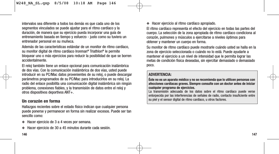 147146❖Hacer ejercicio al ritmo cardíaco apropiado.El ritmo cardíaco representa el efecto del ejercicio en todas las partes delcuerpo. La selección de la zona apropiada de ritmo cardíaco condiciona alcorazón, pulmones y músculos a ejercitarse a niveles óptimos paraobtener y mantener un cuerpo en forma.Su monitor de ritmo cardíaco puede mostrarle cuándo usted se halla en lazona de ejercicio seleccionada o cuándo no lo está. Puede ayudarle amantener el ejercicio a un nivel de intensidad que le permita lograr lasmetas de condición física deseadas, sin ejercitar demasiado o demasiadopoco.ADVERTENCIA:Éste no es un aparato médico y no se recomienda que lo utilicen personas conafecciones cardíacas graves. Siempre consulte con un doctor antes de iniciarcualquier programa de ejercicios.La transmisión adecuada de los datos sobre el ritmo cardíaco puede verseentorpecida por las interferencias de señales de radio, contacto insuficiente entresu piel y el sensor digital de ritmo cardíaco, u otros factores.intervalos sea diferente a todos los demás es que cada uno de lossegmentos vinculados se puede ajustar para el ritmo cardíaco y laduración, de manera que su ejercicio pueda incorporar una guía deentrenamiento basada en tiempo y esfuerzo - justo como su tuviera unentrenador personal en su muñeca.Además de las características estándar de un monitor de ritmo cardíaco,su monitor digital de ritmo cardíaco Ironman®Triathlon®le permitebloquear uno o más ejercicios para reducir la posibilidad de que se borrenaccidentalmente.El reloj también tiene un enlace opcional para comunicación inalámbricade dos vías. Con la comunicación inalámbrica de dos vías, usted puedeintroducir en su PC/Mac datos provenientes de su reloj, o puede descargarparámetros programados de su PC/Mac para introducirlos en su reloj. Laradio del enlace posibilita una comunicación digital inalámbrica sin ningúnproblema, conexiones fiables, y la transmisión de datos entre el reloj yotros dispositivos deportivos ANT+.Un corazón en formaHallazgos recientes sobre el estado físico indican que cualquier personapuede ponerse y permanecer en forma sin realizar excesos. Puede ser tansencillo como:❖Hacer ejercicio de 3 a 4 veces por semana.❖Hacer ejercicio de 30 a 45 minutos durante cada sesión.W248_NA_SL.qxp  8/5/08  10:18 AM  Page 146