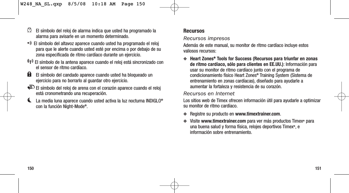 151150RecursosRecursos impresosAdemás de este manual, su monitor de ritmo cardíaco incluye estosvaliosos recursos:❖Heart Zones®Tools for Success (Recursos para triunfar en zonasde ritmo cardíaco, sólo para clientes en EE.UU.): Información parausar su monitor de ritmo cardíaco junto con el programa decondicionamiento físico Heart Zones®Training System (Sistema deentrenamiento en zonas cardíacas), diseñado para ayudarle aaumentar la fortaleza y resistencia de su corazón.Recursos en InternetLos sitios web de Timex ofrecen información útil para ayudarle a optimizarsu monitor de ritmo cardíaco.❖Registre su producto en www.timextrainer.com.❖Visite www.timextrainer.com para ver más productos Timex®parauna buena salud y forma física, relojes deportivos Timex®,einformación sobre entrenamiento.aEl símbolo del reloj de alarma indica que usted ha programado laalarma para avisarle en un momento determinado.qEl símbolo del altavoz aparece cuando usted ha programado el relojpara que le alerte cuando usted esté por encima o por debajo de suzona especificada de ritmo cardíaco durante un ejercicio.5El símbolo de la antena aparece cuando el reloj está sincronizado conel sensor de ritmo cardíaco.lEl símbolo del candado aparece cuando usted ha bloqueado unejercicio para no borrarlo al guardar otro ejercicio.eEl símbolo del reloj de arena con el corazón aparece cuando el relojestá cronometrando una recuperación.kLa media luna aparece cuando usted activa la luz nocturna INDIGLO®con la función Night-Mode®.W248_NA_SL.qxp  8/5/08  10:18 AM  Page 150